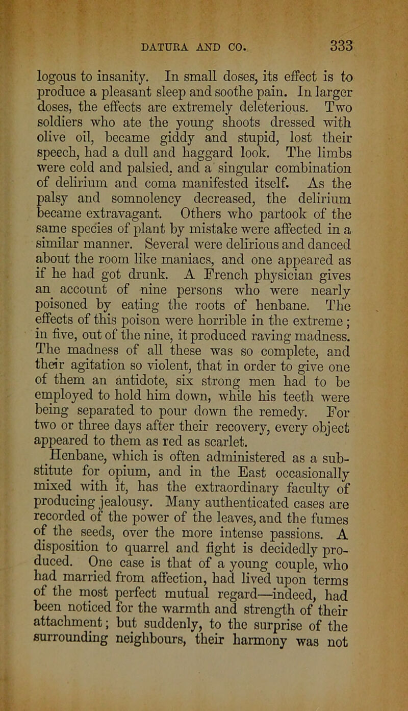 logous to insanity. In small closes, its effect is to produce a pleasant sleep and soothe pain. In larger doses, the effects are extremely deleterious. Two soldiers who ate the young shoots dressed with olive oil, became giddy and stupid, lost their speech, had a dull and haggard look. The limbs were cold and palsied, and a singular combination of delirium and coma manifested itself. As the palsy and somnolency decreased, the delirium became extravagant. Others who partook of the same species of plant by mistake were affected in a similar manner. Several were delirious and danced about the room like maniacs, and one appeared as if he had got drunk. A French physician gives an account of nine persons who were nearly- poisoned by eating the roots of henbane. The effects of this poison were horrible in the extreme; in five, out of the nine, it produced raving madness. The madness of all these was so complete, and their agitation so violent, that in order to give one of them an antidote, six strong men had to be employed to hold him down, while his teeth were being separated to pour down the remedy. For two or three days after their recovery, every object appeared to them as red as scarlet. Henbane, which is often administered as a sub- stitute for opium, and in the East occasionally mixed with it, has the extraordinary faculty of producing jealousy. Many authenticated cases are recorded of the power of the leaves, and the fumes of the seeds, over the more intense passions. A disposition to quarrel and fight is decidedly pro- duced. One case is that of a young couple, who had married from affection, had lived upon terms of the most perfect mutual regard—indeed, had been noticed for the warmth and strength of their attachment; but suddenly, to the surprise of the surrounding neighbours, their harmony was not