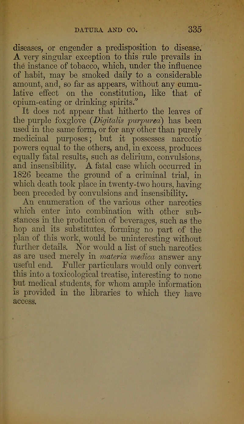 diseases, or engender a predisposition to disease. A very singular exception to this rule prevails in the instance of tobacco, which, under the influence of habit, may he smoked daily to a considerable amount, and, so far as appears, without any cumu- lative effect on the constitution, like that of opium-eating or drinking spirits.” It does not appear that hitherto the leaves of the purple foxglove (Digitalis purpurea) has been used in the same form, or for any other than purely medicinal purposes; hut it possesses narcotic powers equal to the others, and, in excess, produces equally fatal results, such as delirium, convulsions, and insensibility. A fatal case which occurred in 1826 became the ground of a criminal trial, in which death took place in twenty-two hours, having been preceded by convulsions and insensibility. An enumeration of the various other narcotics which enter into combination with other sub- stances in the production of beverages, such as the hop and its substitutes, forming no part of the plan of this work, would be uninteresting without further details. Nor would a list of such narcotics as are used merely in materia medica answer any useful end. Fuller particulars would only convert this into a toxicological treatise, interesting to none but medical students, for whom ample information is provided in the libraries to which they have access.