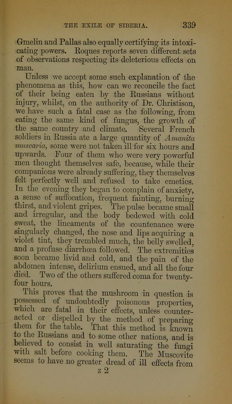Gmelin and Pallas also equally certifying its intoxi- cating powers. Roques reports seven different sets of observations respecting its deleterious effects on man. Unless we accept some such explanation of the phenomena as this, how can we reconcile the fact of their being eaten by the Russians without injury, whilst, on the authority of Dr. Christison, we have such a fatal case as the following, from eating the same kind of fungus, the growth of the same country and climate. Several French soldiers in Russia ate a large quantity of Amanita muscaria, some were not taken ill for six hours and upwards. Four of them who were very powerful men thought themselves safe, because, while their companions were already suffering, they themselves felt perfectly well and refused to take emetics. In the evening they began to complain of anxiety, a sense of suffocation, frequent fainting, burning thirst, and violent gripes. The pulse became small and irregular, and the body bedewed with cold sweat, the lineaments of the countenance were singularly changed, the nose and lips acquiring a violet tint, they trembled much, the belly swelled, and a profuse diarrhoea followed. The extremities soon became livid and cold, and the pain of the abdomen intense, delirium ensued, and all the four died. Two of the others suffered coma for twenty- four hours. This proves that the mushroom in question is possessed of undoubtedly poisonous properties, which are fatal in their effects, unless counter- acted or dispelled by the method of preparing them for the table. That this method is known to the Russians and to some other nations, and is believed to consist in well saturating the fungi with salt before cooking them. The Muscovite seems to have no greater dread of ill effects from z 2