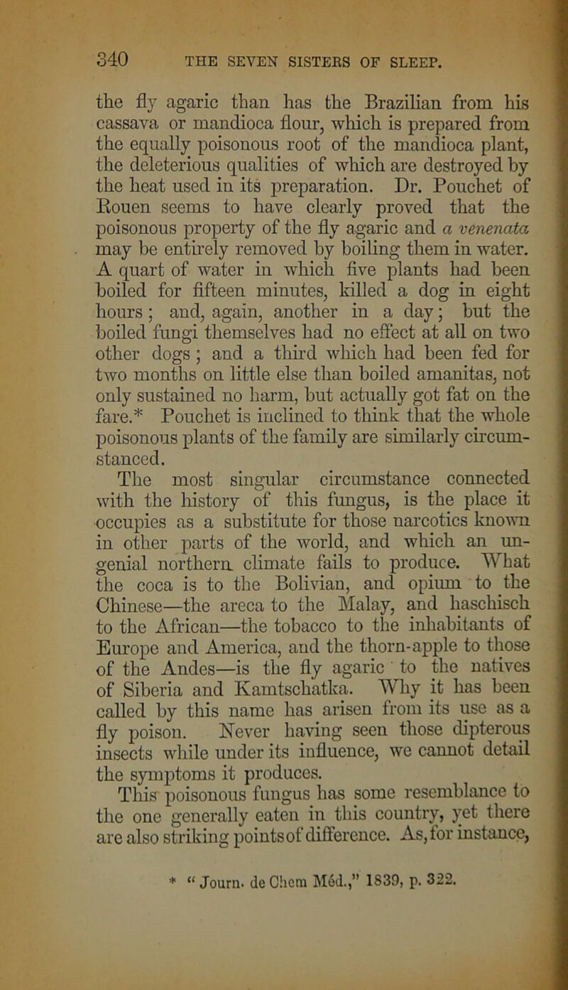 the fly agaric than has the Brazilian from his cassava or mandioca flour, which is prepared from the equally poisonous root of the mandioca plant, the deleterious qualities of which are destroyed by the heat used in its preparation. Dr. Pouchet of Kouen seems to have clearly proved that the poisonous property of the fly agaric and a venenata may be entirely removed by boiling them in water. A quart of water in which five plants had been boiled for fifteen minutes, killed a dog in eight hours; and, again, another in a day; but the boiled fungi themselves had no effect at all on two other dogs ; and a third which had been fed for two months on little else than boiled amanitas, not only sustained no harm, but actually got fat on the fare.* Pouchet is inclined to think that the whole poisonous plants of the family are similarly circum- stanced. The most singular circumstance connected with the history of this fungus, is the place it occupies as a substitute for those narcotics known in other parts of the world, and which an un- genial northern climate fails to produce. What the coca is to the Bolivian, and opium to the Chinese—the areca to the Malay, and liaschisch to the African—the tobacco to the inhabitants of Europe and America, and the thorn-apple to those of the Andes—is the fly agaric to the natives of Siberia and Kamtschatka. Why it has been called by this name has arisen from its use as a fly poison. Never having seen those dipterous insects while under its influence, we cannot detail the symptoms it produces. This poisonous fungus has some resemblance to the one generally eaten in this country, yet there are also striking points of difference. As, tor instance, * “ Journ. de Chem Med.,” 1839, p. 322,