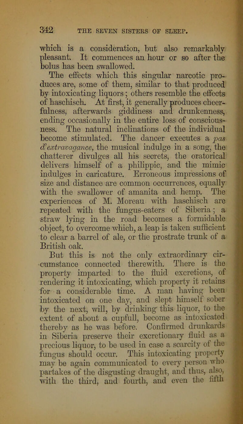 which is a consideration, hut also remarkably pleasant. It commences an horn’ or so after the bolus has been swallowed. The effects which this singular narcotic pro- duces are, some of them, similar to that produced by intoxicating liquors; others resemble the effects of haschisch. At first, it generally produces cheer- fulness, afterwards giddiness and drunkenness, ending occasionally in the entire loss of conscious- ness. The natural inclinations of the individual become stimulated. The dancer executes a pas d'extravagance, the musical indulge in a song, the chatterer divulges all his secrets, the oratorical delivers himself of a philippic, and the mimic indulges in caricature. Erroneous impressions of size and distance are common occurrences, equally with the swallower of amanita and hemp. The experiences of M. Moreau with haschisch are repeated with the fungus-eaters of Siberia; a straw lying in the road becomes a formidable object, to overcome which, a leap is taken sufficient to clear a barrel of ale, or the prostrate trunk of a British oak. But this is not the only extraordinary cir- cumstance connected therewith. There is the property imparted to the fluid excretions, of rendering it intoxicating, which property it retains for a considerable time. A man having been intoxicated on one day, and slept himself sober by the next, will, by drinking' this liquor, to the extent of about a cupfull, become as intoxicated thereby as he was before. Confirmed drunkards in Siberia preserve their excretionary fluid as a precious liquor, to be used in case a scarcity of the fungus should occur. This intoxicating property may be again communicated to every person who partakes of the disgusting draught, and thus, also, with the third, and fourth, and even the fifth