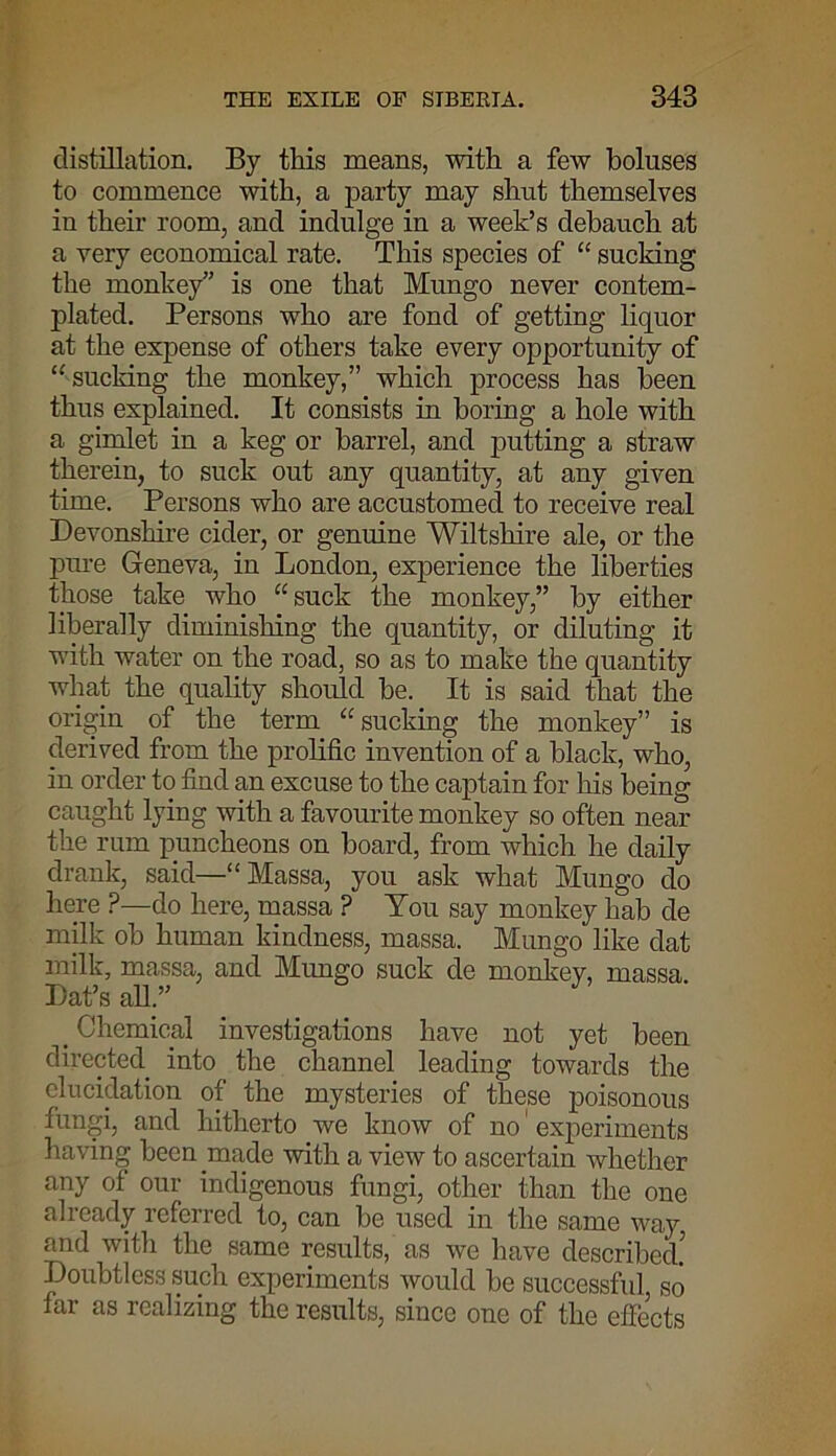distillation. By this means, with a few boluses to commence with, a party may shut themselves in their room, and indulge in a week’s debauch at a very economical rate. This species of “ sucking the monkey” is one that Mungo never contem- plated. Persons who are fond of getting liquor at the expense of others take every opportunity of “ sucking the monkey,” which process has been thus explained. It consists in boring a hole with a gimlet in a keg or barrel, and putting a straw therein, to suck out any quantity, at any given time. Persons who are accustomed to receive real Devonshire cider, or genuine Wiltshire ale, or the pure Geneva, in London, experience the liberties those take who “suck the monkey,” by either liberally diminishing the quantity, or diluting it with water on the road, so as to make the quantity what the quality should be. It is said that the origin of the term “sucking the monkey” is derived from the prolific invention of a black, who, in order to find an excuse to the captain for his being caught lying with a favourite monkey so often near the rum puncheons on board, from which he daily drank, said—“Massa, you ask what Mungo do here ?—do here, massa ? You say monkey hab de milk ob human kindness, massa. Mungo like dat milk, massa, and Mungo suck de monkey, massa Dat’s all.” # Chemical investigations have not yet been directed into the channel leading towards the elucidation of the mysteries of these poisonous fungi, and hitherto we know of no' experiments having been made with a view to ascertain whether any of our indigenous fungi, other than the one already referred to, can be used in the same way and with the same results, as we have described! Doubtless such experiments would be successful so far as realizing the results, since one of the effects