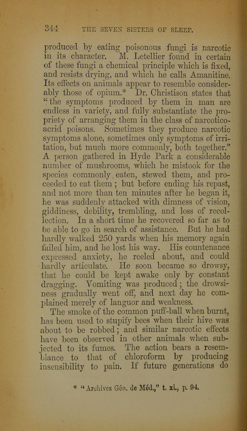 produced by eating poisonous fungi is narcotic in its character. M. Letellier found in certain of these fungi a chemical principle which is fixed, and resists drying, and which he calls Amanitine. Its effects on animals appear to resemble consider- ably those of opium.* Dr. Christison states that “the symptoms produced by them in man are endless in variety, and fully substantiate the pro- priety of arranging them in the class of narcotico- acrid poisons. Sometimes they produce narcotic symptoms alone, sometimes only symptoms of irri- tation, but much more commonly, both together.” A person gathered in Hyde Park a considerable number of mushrooms, which he mistook for the species commonly eaten, stewed them, and pro- ceeded to eat them ; but before ending his repast, and not more than ten minutes after he began it, he was suddenly attacked with dimness of vision, giddiness, debility, trembling, and loss of recol- lection. In a short time he recovered so far as to be able to go in search of assistance. But he had hardly walked 250 yards when his memory again failed him, and he lost his way. His countenance expressed anxiety, he reeled about, and could hardly articulate. He soon became so drowsy, that he could be kept awake only by constant dragging. Vomiting was produced; the drowsi- ness gradually went off, and next day he com- plained merely of languor and weakness. The smoke of the common puff-ball when burnt, has been used to stupify bees when their hive was about to be robbed; and similar narcotic effects have been observed in other animals when sub- jected to its fumes. The action bears a resem- blance to that of chloroform by producing insensibility to pain. If future generations do * “ Archives Gen. de Med.,” t. xl, p. 94.