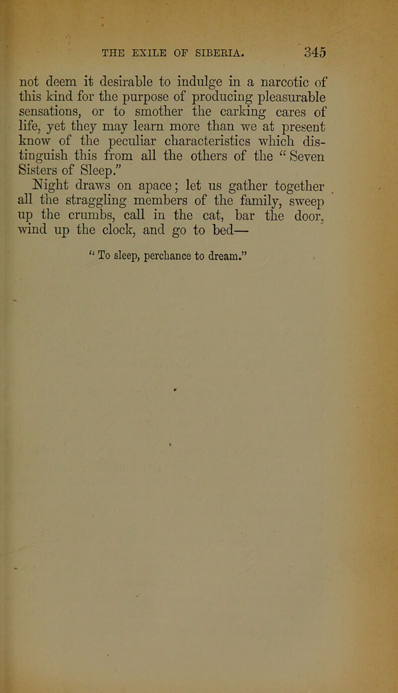 not deem it desirable to indulge in a narcotic of this kind for the purpose of producing pleasurable sensations, or to smother the carking cares of life, yet they may learn more than we at present know of the peculiar characteristics which dis- tinguish this from all the others of the “ Seven Sisters of Sleep.” Night draws on apace; let us gather together all the straggling members of the family, sweep up the crumbs, call in the cat, bar the door, wind up the clock, and go to bed— “ To sleep, perchance to dream.”