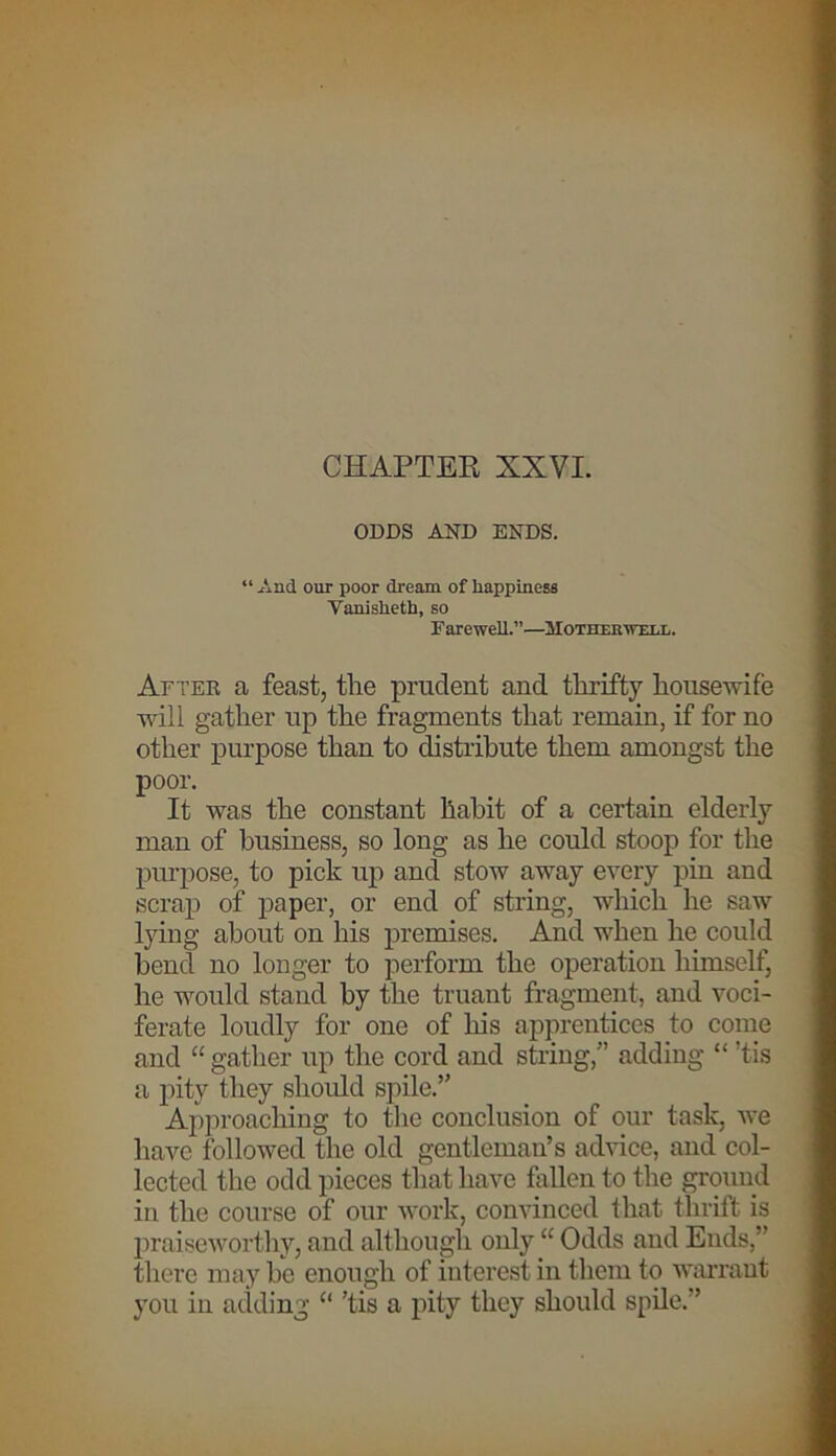 CHAPTER XXVI. ODDS AND ENDS. “And our poor dream of happiness Yanislieth, so Farewell.”—Motherwell. After a feast, tlie prudent and thrifty housewife will gather up the fragments that remain, if for no other purpose than to distribute them amongst the poor. It was the constant habit of a certain elderly man of business, so long as he could stoop for the purpose, to pick up and stow away every pin and scrap of paper, or end of string, which he saw lying about on his premises. And when lie could bend no longer to perform the operation himself, he would stand by the truant fragment, and voci- ferate loudly for one of his apprentices to come and “gather up the cord and string,” adding “ ’tis a pity they should spile.” Approaching to the conclusion of our task, we have followed the old gentleman’s advice, and col- lected the odd pieces that have fallen to the ground in the course of our work, convinced that thrift is praiseworthy, and although only “ Odds and Ends,” there may be enough of interest in them to warrant you in adding “ ’tis a pity they should spile.”