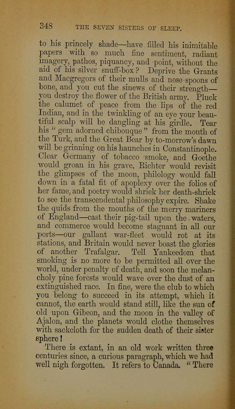 to his princely shade—have filled his inimitable papers with so much fine sentiment, radiant imagery, pathos, piquancy, and point, without the aid of his silver snuff-box ? Deprive the Grants and Macgregors of their mulls and nose spoons of bone, and you cut the sinews of their strength— you destroy the flower of the British army. Pluck the calumet of peace from the lips of the red Indian, and in the twinkling of an eye your beau- tiful scalp will be dangling at his girdle. Tear his “ gem adorned chibouque ” from the mouth of the Turk, and the Great Bear by to-morrow’s dawn will be grinning on his haunches in Constantinople. Clear Germany of tobacco smoke, and Goethe would groan in his grave, Bichter would revisit the glimpses of the moon, philology would fall down in a fatal fit of apoplexy over the folios of her fame, and poetry would shriek her death-shriek to see the transcendental philosophy expire. Shake the quids from the mouths of the merry mariners of England—cast their pig-tail upon the. waters, and commerce would become stagnant in all our ports—our gallant war-fleet would rot at its stations, and Britain would never boast the glories of another Trafalgar. Tell Yankeedom that smoking is no more to be permitted all over the world, under penalty of death, and soon the melan- choly pine forests would wave over the dust of an extinguished race. In fine, were the club to which you belong to succeed in its attempt, which it cannot, the earth would stand still, like the sun of old upon Gibeon, and the moon in the valley of Ajalon, and the planets would clothe themselves with sackcloth for the sudden death of their sister sphere 1 There is extant, in an old work written three centuries since, a curious paragraph, which we had well nigh forgotten. It refers to Canada, “ There