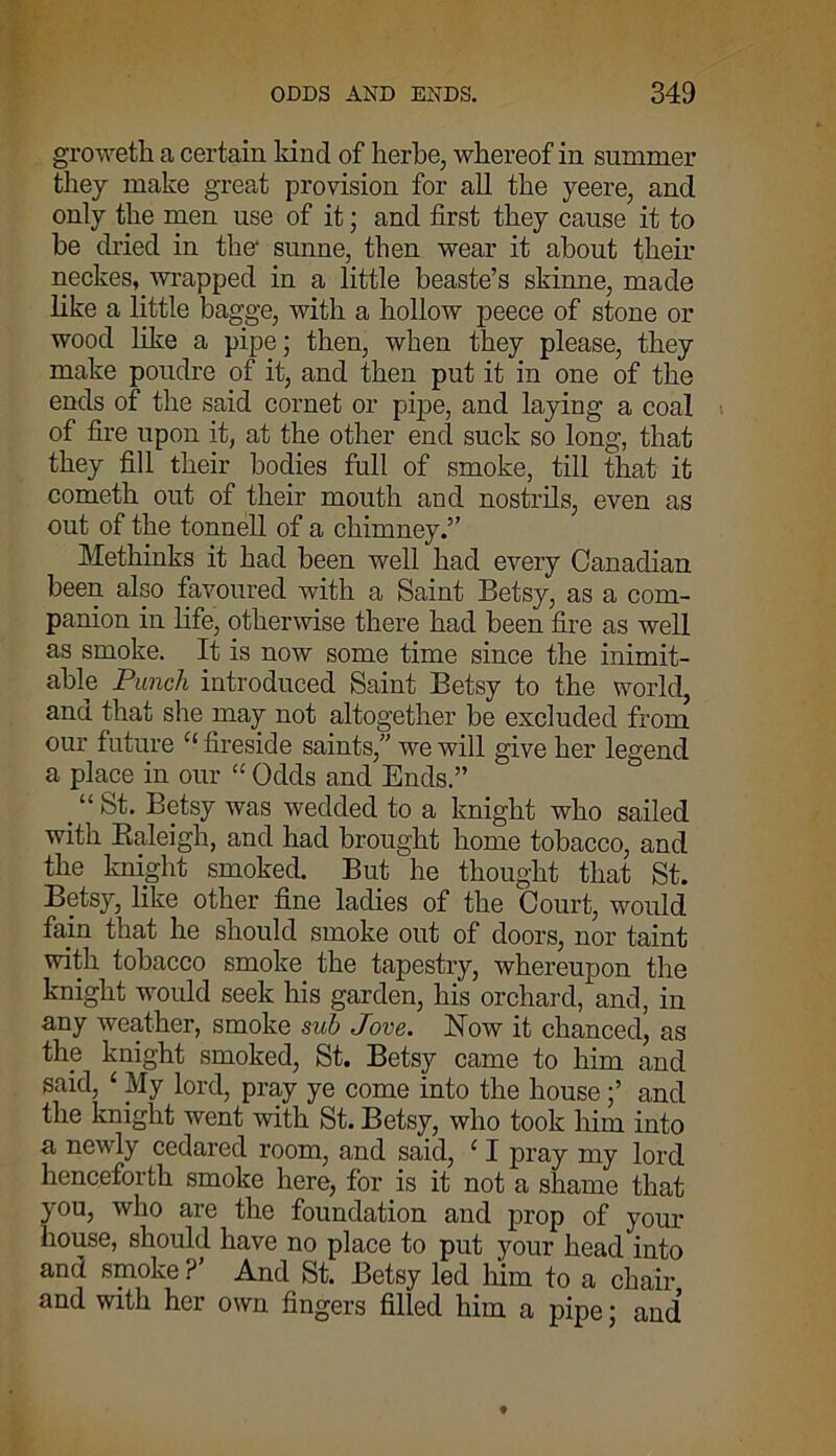 groweth a certain kind of herbe, whereof in summer they make great provision for all the yeere, and only the men use of it; and first they cause it to he dried in the' sunne, then wear it about their neckes, wrapped in a little beaste’s skinne, made like a little bagge, with a hollow peece of stone or wood like a pipe; then, when they please, they make poudre of it, and then put it in one of the ends of the said cornet or pipe, and laying a coal of fire upon it, at the other end suck so long, that they fill their bodies full of smoke, till that it cometh out of their mouth and nostrils, even as out of the tonnell of a chimney.” Methinks it had been well had every Canadian been also favoured with a Saint Betsy, as a com- panion in life, otherwise there had been fire as well as smoke. It is now some time since the inimit- able Punch introduced Saint Betsy to the world, and that she may not altogether be excluded from our future 11 fireside saints,” we will give her legend a place in our “ Odds and Ends.” “St. Betsy was wedded to a knight who sailed with Baleigh, and had brought home tobacco, and the knight smoked. But he thought that St. Betsy, like other fine ladies of the Court, would fain that he should smoke out of doors, nor taint with tobacco smoke the tapestry, whereupon the knight would seek his garden, his orchard, and, in any weather, smoke sub Jove. How it chanced, as the knight smoked, St. Betsy came to him and said, ‘ My lord, pray ye come into the houseand the knight went with St. Betsy, who took him into a newly cedared room, and said, ‘ I pray my lord henceforth smoke here, for is it not a shame that you, who are the foundation and prop of your house, should have no place to put your head into and smoke ?’ And St. Betsy led him to a chair and with her own fingers filled him a pipe; and