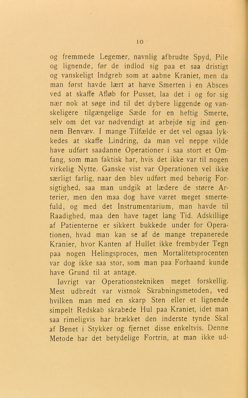 og fremmede Legemer, navnlig afbrudte Spyd, Pile og lignende, før de indlod sig paa et saa dristigt og vanskeligt Indgreb som at aabne Kraniet, men da man først havde lært at hæve Smerten i en Absces ved at skaffe Afløb for Pusset, laa det i og for sig nær nok at søge ind til det dybere liggende og van- skeligere tilgængelige Sæde for en heftig Smerte, selv om det var nødvendigt at arbejde sig ind gen- nem Benvæv. 1 mange Tilfælde er det vel ogsaa lyk- kedes at skaffe Lindring, da man vel neppe vilde have udført saadanne Operationer i saa stort et Om- fang, som man faktisk har, hvis det ikke var til nogen virkelig Nytte. Ganske vist var Operationen vel ikke særligt farlig, naar den blev udført med behørig For- sigtighed, saa man undgik at lædere de større Ar- terier, men den maa dog have været meget smerte- fuld, og med det Instrumentarium, man havde til Raadighed, maa den have taget lang Tid. Adskillige af Patienterne er sikkert bukkede under for Opera- tionen, hvad man kan se af de mange trepanerede Kranier, hvor Kanten af Hullet ikke frembyder Tegn paa nogen Helingsproces, men Mortalitetsprocenten var dog ikke saa stor, som man paa Forhaand kunde have Grund til at antage. løvrigt var Operationstekniken meget forskellig. Mest udbredt var vistnok Skrabningsmetoden, ved hvilken man med en skarp Sten eller et lignende simpelt Redskab skrabede Hul paa Kraniet, idet man saa rimeligvis har brækket den inderste tynde Skal af Benet i Stykker og fjernet disse enkeltvis. Denne Metode har det betydelige Fortrin, at man ikke ud-