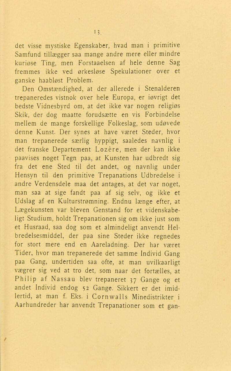 det visse mystiske Egenskaber, hvad man i primitive Samfund tillægger saa mange andre mere eller mindre kuriøse Ting, men Forstaaelsen af hele denne Sag fremmes ikke ved ørkesløse Spekulationer over et ganske haabløst Problem. Den Omstændighed, at der allerede i Stenalderen trepaneredes vistnok over hele Europa, er iøvrigt det bedste Vidnesbyrd om, at det ikke var nogen religiøs Skik, der dog maatte forudsætte en vis Forbindelse mellem de mange forskellige Folkeslag, som udøvede denne Kunst. Der synes at have været Steder, hvor man trepanerede særlig hyppigt, saaledes navnlig i det franske Departement Lozére, men der kan ikke paavises noget Tegn paa, at Kunsten har udbredt sig fra det ene Sted til det andet, og navnlig under Hensyn til den primitive Trepanations Udbredelse i andre Verdensdele maa det antages, at det var noget, man saa at sige fandt paa af sig selv, og ikke et Udslag af en Kulturstrømning. Endnu længe efter, at Lægekunsten var bleven Genstand for et videnskabe- ligt Studium, holdt Trepanationen sig om ikke just som et Husraad, saa dog som et almindeligt anvendt Hel- bredelsesmiddel, der paa sine Steder ikke regnedes for stort mere end en Aareladning. Der har været Tider, hvor man trepanerede det samme Individ Gang paa Gang, undertiden saa ofte, at man uvilkaarligt vægrer sig ved at tro det, som naar det fortælles, at Philip af Nassau blev trepaneret 37 Gange og et andet Individ endog 52 Gange. Sikkert er det imid- lertid, at man f. Eks. i Cornwalls Minedistrikter i Aarhundreder har anvendt Trepanationer som et gan- f
