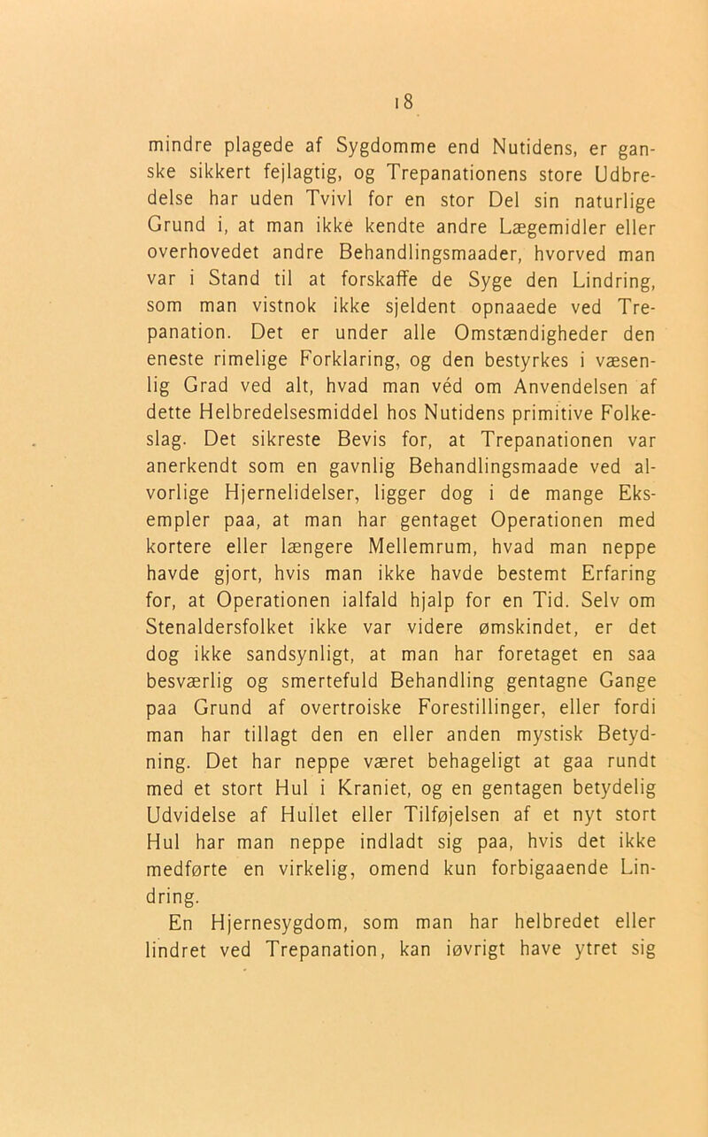 mindre plagede af Sygdomme end Nutidens, er gan- ske sikkert fejlagtig, og Trepanationens store Udbre- delse har uden Tvivl for en stor Del sin naturlige Grund i, at man ikke kendte andre Lægemidler eller overhovedet andre Behandlingsmaader, hvorved man var i Stand til at forskaffe de Syge den Lindring, som man vistnok ikke sjeldent opnaaede ved Tre- panation. Det er under alle Omstændigheder den eneste rimelige Forklaring, og den bestyrkes i væsen- lig Grad ved alt, hvad man véd om Anvendelsen af dette Helbredelsesmiddel hos Nutidens primitive Folke- slag. Det sikreste Bevis for, at Trepanationen var anerkendt som en gavnlig Behandlingsmaade ved al- vorlige Hjernelidelser, ligger dog i de mange Eks- empler paa, at man har gentaget Operationen med kortere eller længere Mellemrum, hvad man neppe havde gjort, hvis man ikke havde bestemt Erfaring for, at Operationen ialfald hjalp for en Tid. Selv om Stenaldersfolket ikke var videre ømskindet, er det dog ikke sandsynligt, at man har foretaget en saa besværlig og smertefuld Behandling gentagne Gange paa Grund af overtroiske Forestillinger, eller fordi man har tillagt den en eller anden mystisk Betyd- ning. Det har neppe været behageligt at gaa rundt med et stort Hul i Kraniet, og en gentagen betydelig Udvidelse af Hullet eller Tilføjelsen af et nyt stort Hul har man neppe indladt sig paa, hvis det ikke medførte en virkelig, omend kun forbigaaende Lin- dring. En Hjernesygdom, som man har helbredet eller lindret ved Trepanation, kan iøvrigt have ytret sig