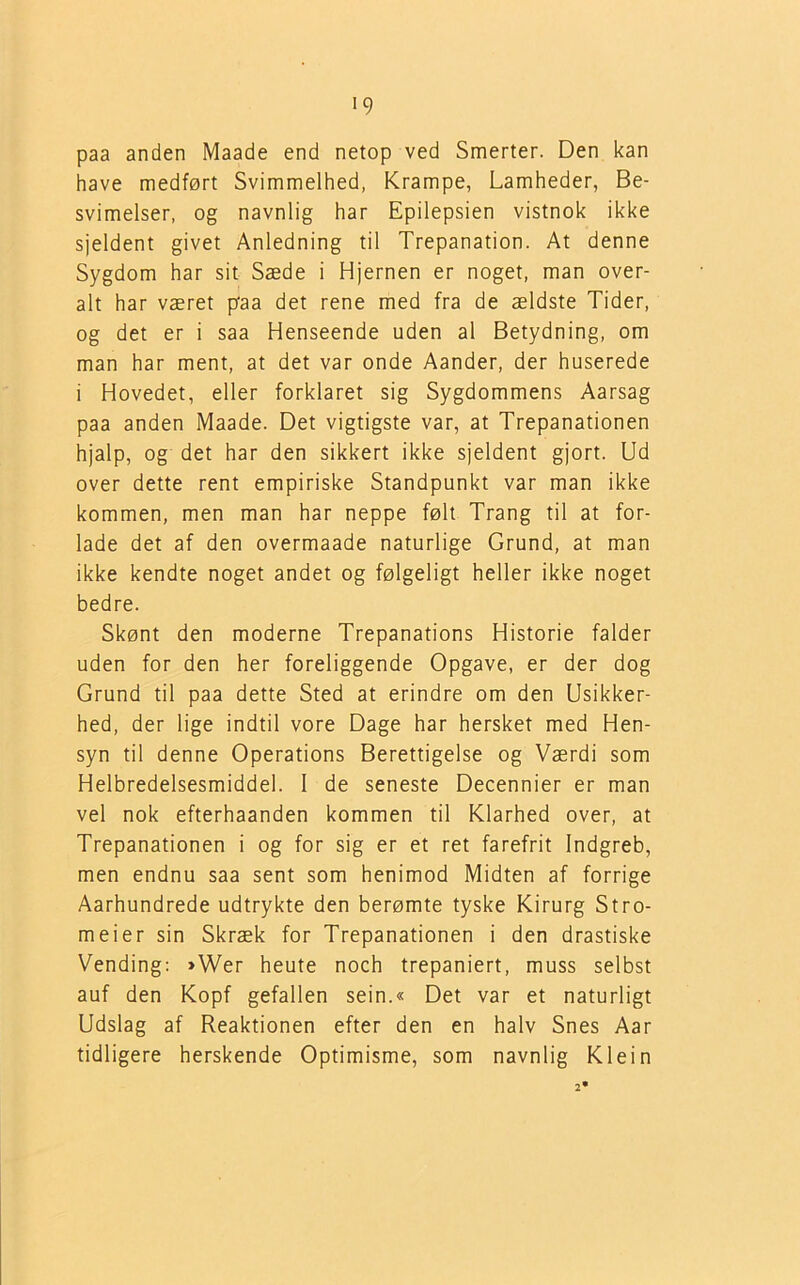 paa anden Maade end netop ved Smerter. Den kan have medført Svimmelhed, Krampe, Lamheder, Be- svimelser, og navnlig har Epilepsien vistnok ikke sjeldent givet Anledning til Trepanation. At denne Sygdom har sit Sæde i Hjernen er noget, man over- alt har været paa det rene med fra de ældste Tider, og det er i saa Henseende uden al Betydning, om man har ment, at det var onde Aander, der huserede i Hovedet, eller forklaret sig Sygdommens Aarsag paa anden Maade. Det vigtigste var, at Trepanationen hjalp, og det har den sikkert ikke sjeldent gjort. Ud over dette rent empiriske Standpunkt var man ikke kommen, men man har neppe følt Trang til at for- lade det af den overmaade naturlige Grund, at man ikke kendte noget andet og følgeligt heller ikke noget bedre. Skønt den moderne Trepanations Historie falder uden for den her foreliggende Opgave, er der dog Grund til paa dette Sted at erindre om den Usikker- hed, der lige indtil vore Dage har hersket med Hen- syn til denne Operations Berettigelse og Værdi som Helbredelsesmiddel. I de seneste Decennier er man vel nok efterhaanden kommen til Klarhed over, at Trepanationen i og for sig er et ret farefrit Indgreb, men endnu saa sent som henimod Midten af forrige Aarhundrede udtrykte den berømte tyske Kirurg Stro- meier sin Skræk for Trepanationen i den drastiske Vending: »Wer heute noch trepaniert, muss selbst auf den Kopf gefallen sein.« Det var et naturligt Udslag af Reaktionen efter den en halv Snes Aar tidligere herskende Optimisme, som navnlig Klein 2*