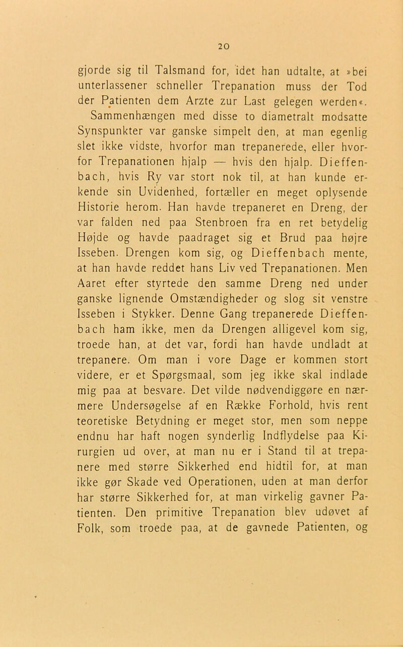 gjorde sig til Talsmand for, idet han udtalte, at »bei unterlassener schneller Trepanation muss der Tod der Patienten dem Arzte zur Last gelegen werden«. Sammenhængen med disse to diametralt modsatte Synspunkter var ganske simpelt den, at man egenlig slet ikke vidste, hvorfor man trepanerede, eller hvor- for Trepanationen hjalp — hvis den hjalp. Dieffen- bach, hvis Ry var stort nok til, at han kunde er- kende sin Uvidenhed, fortæller en meget oplysende Historie herom. Han havde trepaneret en Dreng, der var falden ned paa Stenbroen fra en ret betydelig Højde og havde paadraget sig et Brud paa højre Isseben. Drengen kom sig, og Dieffenbach mente, at han havde reddet hans Liv ved Trepanationen. Men Aaret efter styrtede den samme Dreng ned under ganske lignende Omstændigheder og slog sit venstre Isseben i Stykker. Denne Gang trepanerede Dieffen- bach ham ikke, men da Drengen alligevel kom sig, troede han, at det var, fordi han havde undladt at trepanere. Om man i vore Dage er kommen stort videre, er et Spørgsmaal, som jeg ikke skal indlade mig paa at besvare. Det vilde nødvendiggøre en nær- mere Undersøgelse af en Række Forhold, hvis rent teoretiske Betydning er meget stor, men som neppe endnu har haft nogen synderlig Indflydelse paa Ki- rurgien ud over, at man nu er i Stand til at trepa- nere med større Sikkerhed end hidtil for, at man ikke gør Skade ved Operationen, uden at man derfor har større Sikkerhed for, at man virkelig gavner Pa- tienten. Den primitive Trepanation blev udøvet af Folk, som troede paa, at de gavnede Patienten, og