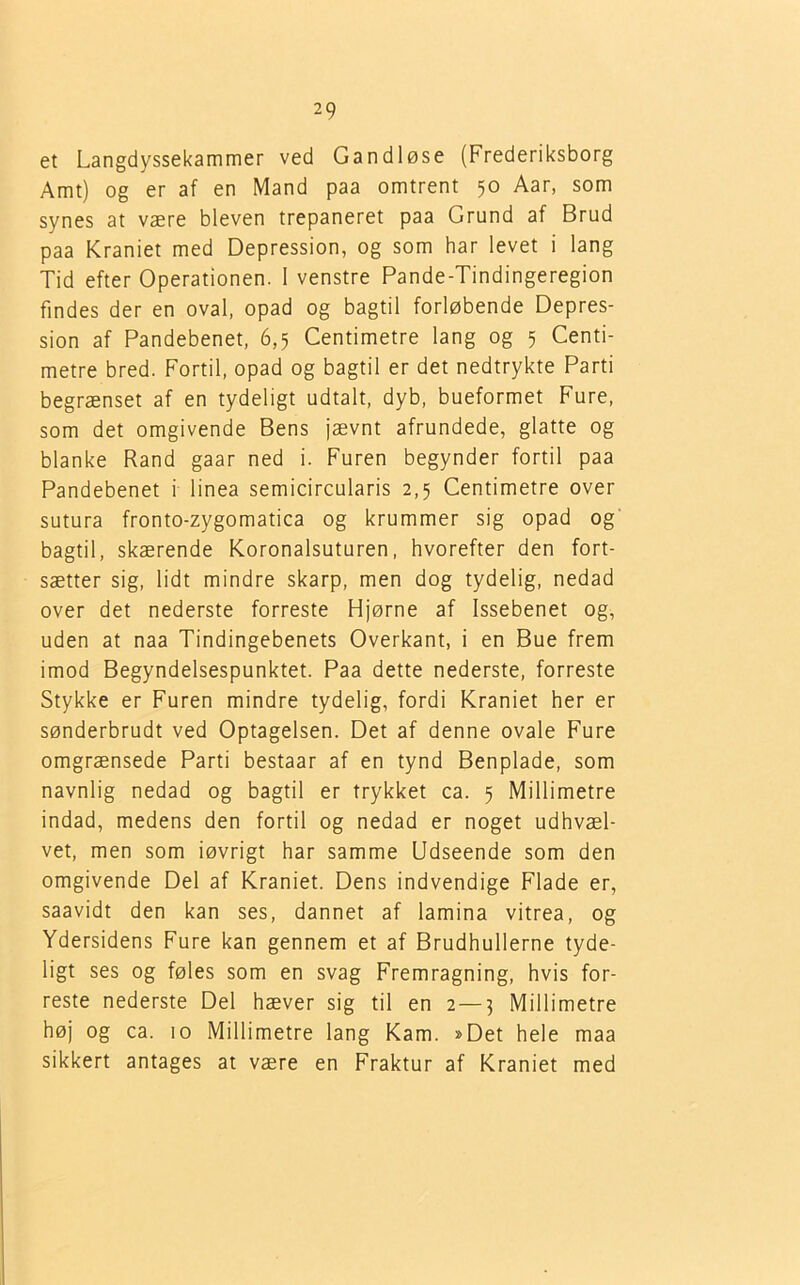 et Langdyssekammer ved Gandløse (Frederiksborg Amt) og er af en Mand paa omtrent 50 Aar, som synes at være bleven trepaneret paa Grund af Brud paa Kraniet med Depression, og som har levet i lang Tid efter Operationen. 1 venstre Pande-Tindingeregion findes der en oval, opad og bagtil forløbende Depres- sion af Pandebenet, 6,5 Centimetre lang og 5 Centi- metre bred. Fortil, opad og bagtil er det nedtrykte Parti begrænset af en tydeligt udtalt, dyb, bueformet Fure, som det omgivende Bens jævnt afrundede, glatte og blanke Rand gaar ned i. Furen begynder fortil paa Pandebenet i linea semicircularis 2,5 Centimetre over sutura fronto-zygomatica og krummer sig opad og bagtil, skærende Koronalsuturen, hvorefter den fort- sætter sig, lidt mindre skarp, men dog tydelig, nedad over det nederste forreste Hjørne af Issebenet og, uden at naa Tindingebenets Overkant, i en Bue frem imod Begyndelsespunktet. Paa dette nederste, forreste Stykke er Furen mindre tydelig, fordi Kraniet her er sønderbrudt ved Optagelsen. Det af denne ovale Fure omgrænsede Parti bestaar af en tynd Benplade, som navnlig nedad og bagtil er trykket ca. 5 Millimetre indad, medens den fortil og nedad er noget udhvæl- vet, men som iøvrigt har samme Udseende som den omgivende Del af Kraniet. Dens indvendige Flade er, saavidt den kan ses, dannet af lamina vitrea, og Ydersidens Fure kan gennem et af Brudhullerne tyde- ligt ses og føles som en svag Fremragning, hvis for- reste nederste Del hæver sig til en 2—5 Millimetre høj og ca. 10 Millimetre lang Kam. »Det hele maa sikkert antages at være en Fraktur af Kraniet med