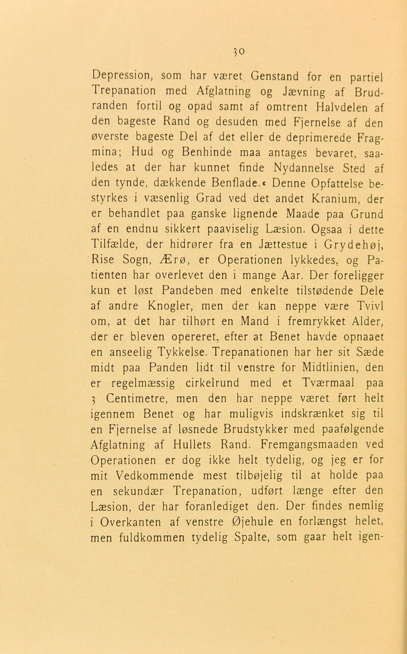 Depression, som har været Genstand for en partiel Trepanation med Afglatning og Jævning af Brud- randen fortil og opad samt af omtrent Halvdelen af den bageste Rand og desuden med Fjernelse af den øverste bageste Del af det eller de deprimerede Frag- mina; Hud og Benhinde maa antages bevaret, saa- ledes at der har kunnet finde Nydannelse Sted af den tynde, dækkende Benflade.* Denne Opfattelse be- styrkes i væsenlig Grad ved det andet Kranium, der er behandlet paa ganske lignende Maade paa Grund af en endnu sikkert paaviselig Læsion. Ogsaa i dette Tilfælde, der hidrører fra en Jættestue i Grydehøj, Rise Sogn, Ærø, er Operationen lykkedes, og Pa- tienten har overlevet den i mange Aar. Der foreligger kun et løst Pandeben med enkelte tilstødende Dele af andre Knogler, men der kan neppe være Tvivl om, at det har tilhørt en Mand i fremrykket Alder, der er bleven opereret, efter at Benet havde opnaaet en anseelig Tykkelse. Trepanationen har her sit Sæde midt paa Panden lidt til venstre for Midtlinien, den er regelmæssig cirkelrund med et Tværmaal paa 3 Centimetre, men den har neppe været ført helt igennem Benet og har muligvis indskrænket sig til en Fjernelse af løsnede Brudstykker med paafølgende Afglatning af Hullets Rand. Fremgangsmaaden ved Operationen er dog ikke helt tydelig, og jeg er for mit Vedkommende mest tilbøjelig til at holde paa en sekundær Trepanation, udført længe efter den Læsion, der har foranlediget den. Der findes nemlig i Overkanten af venstre Øjehule en forlængst helet, men fuldkommen tydelig Spalte, som gaar helt igen-