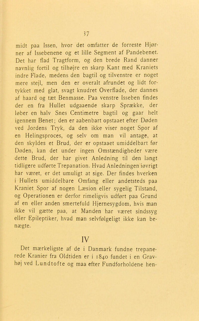 midt paa Issen, hvor det omfatter de forreste Hjør- ner af Issebenene og et lille Segment af Pandebenet. Det har flad Tragtform, og den brede Rand danner navnlig fortil og tilhøjre en skarp Kant med Kraniets indre Flade, medens den bagtil og tilvenstre er noget mere stejl, men den er overalt afrundet og lidt for- tykket med glat, svagt knudret Overflade, der dannes af haard og tæt Benmasse. Paa venstre Isseben findes der en fra Hullet udgaaende skarp Sprække, der løber en halv Snes Centimetre bagtil og gaar helt igennem Benet; den er aabenbart opstaaet efter Døden ved Jordens Tryk, da den ikke viser noget Spor af en Helingsproces, og selv om man vil antage, at den skyldes et Brud, der er opstaaet umiddelbart før Døden, kan det under ingen Omstændigheder være dette Brud, der har givet Anledning til den langt tidligere udførte Trepanation. Hvad Anledningen iøvrigt har været, er det umuligt at sige. Der findes hverken i Hullets umiddelbare Omfang eller andetsteds paa Kraniet Spor af nogen Læsion eller sygelig Tilstand, og Operationen er derfor rimeligvis udført paa Grund af en eller anden smertefuld Hjernesygdom, hvis man ikke vil gætte paa, at Manden har været sindssyg eller Epileptiker, hvad man selvfølgeligt ikke kan be- nægte. IV Det mærkeligste af de i Danmark fundne trepane- rede Kranier fra Oldtiden er i 1840 fundet i en Grav- høj ved Lundtofte og maa efter Fundforholdene hen-