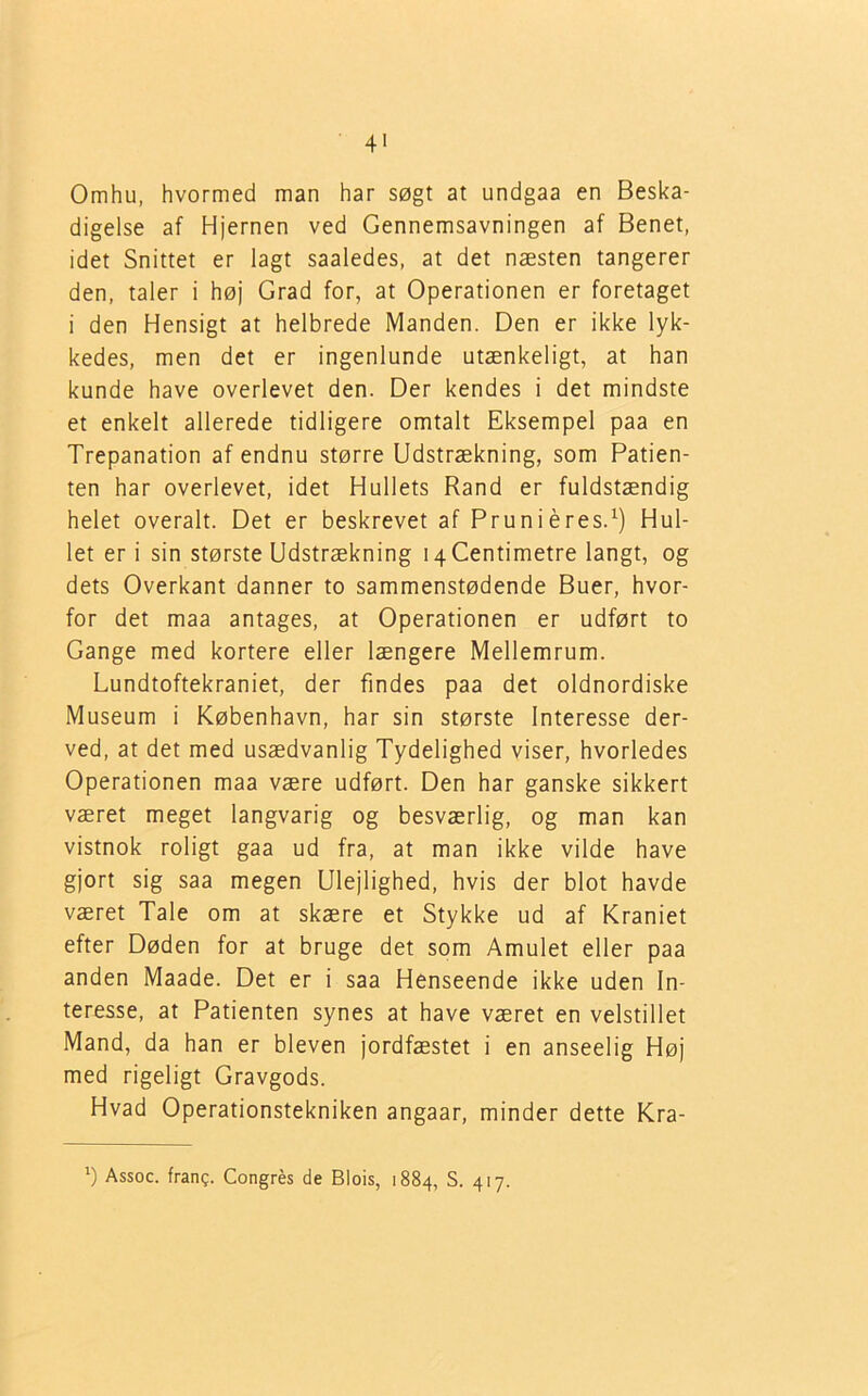 4' Omhu, hvormed man har søgt at undgaa en Beska- digelse af Hjernen ved Gennemsavningen af Benet, idet Snittet er lagt saaledes, at det næsten tangerer den, taler i høj Grad for, at Operationen er foretaget i den Hensigt at helbrede Manden. Den er ikke lyk- kedes, men det er ingenlunde utænkeligt, at han kunde have overlevet den. Der kendes i det mindste et enkelt allerede tidligere omtalt Eksempel paa en Trepanation af endnu større Udstrækning, som Patien- ten har overlevet, idet Hullets Rand er fuldstændig helet overalt. Det er beskrevet af Pruniéres.1) Hul- let er i sin største Udstrækning 14 Centimetre langt, og dets Overkant danner to sammenstødende Buer, hvor- for det maa antages, at Operationen er udført to Gange med kortere eller længere Mellemrum. Lundtoftekraniet, der findes paa det oldnordiske Museum i København, har sin største Interesse der- ved, at det med usædvanlig Tydelighed viser, hvorledes Operationen maa være udført. Den har ganske sikkert været meget langvarig og besværlig, og man kan vistnok roligt gaa ud fra, at man ikke vilde have gjort sig saa megen Ulejlighed, hvis der blot havde været Tale om at skære et Stykke ud af Kraniet efter Døden for at bruge det som Amulet eller paa anden Maade. Det er i saa Henseende ikke uden In- teresse, at Patienten synes at have været en velstillet Mand, da han er bleven jordfæstet i en anseelig Høj med rigeligt Gravgods. Hvad Operationstekniken angaar, minder dette Kra- J) Assoc. frang. Congrés de Biois, 1884, S. 417.
