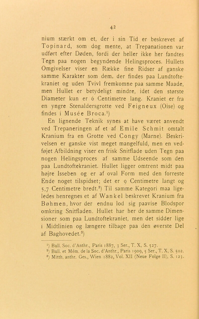 nium stærkt om et, der i sin Tid er beskrevet af Topinard, som dog mente, at Trepanationen var udført efter Døden, fordi der heller ikke her fandtes Tegn paa nogen begyndende Helingsproces. Hullets Omgivelser viser en Række fine Ridser af ganske samme Karakter som dem, der findes paa Lundtofte- kraniet og uden Tvivl fremkomne paa samme Maade, men Hullet er betydeligt mindre, idet den største Diameter kun er 6 Centimetre lang. Kraniet er fra en yngre Stenaldersgrotte ved Feigneux (Oise) og findes i Musée Broca.1) En lignende Teknik synes at have været anvendt ved Trepaneringen af et af Emile Schmit omtalt Kranium fra en Grotte ved Congy (Marne). Beskri- velsen er ganske vist meget mangelfuld, men en ved- føjet Afbildning viser en frisk Snitflade uden Tegn paa nogen Helingsproces af samme Udseende som den paa Lundtoftekraniet. Hullet ligger omtrent midt paa højre Isseben og er af oval Form med den forreste Ende noget tilspidset; det er 9 Centimetre langt og 5,7 Centimetre bredt.2) Til samme Kategori maa lige- ledes henregnes et af Wankel beskrevet Kranium fra Bøhmen, hvor der endnu lod sig paavise Blodspor omkring Snitfladen. Hullet har her de samme Dimen- sioner som paa Lundtoftekraniet, men det sidder lige i Midtlinien og længere tilbage paa den øverste Del af Baghovedet.3) x) Buil. Soc. d’Anthr., Paris 1887, 3 Ser., T. X, S. 527. 2) Buil. et Mém. de la Soc. d’Anthr., Paris 1909, 5 Ser., T. X, S. 302. 3) Mitth. anthr. Ges., Wien 1882, Vol. XII (Neue Folge II), S. 123.