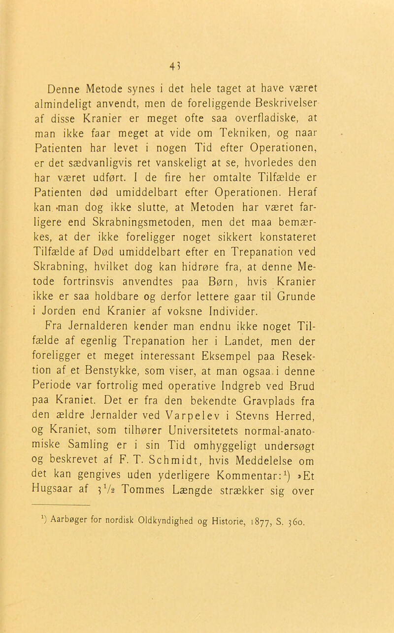 Denne Metode synes i det hele taget at have været almindeligt anvendt, men de foreliggende Beskrivelser af disse Kranier er meget ofte saa overfladiske, at man ikke faar meget at vide om Tekniken, og naar Patienten har levet i nogen Tid efter Operationen, er det sædvanligvis ret vanskeligt at se, hvorledes den har været udført. 1 de fire her omtalte Tilfælde er Patienten død umiddelbart efter Operationen. Heraf kan -man dog ikke slutte, at Metoden har været far- ligere end Skrabningsmetoden, men det maa bemær- kes, at der ikke foreligger noget sikkert konstateret Tilfælde af Død umiddelbart efter en Trepanation ved Skrabning, hvilket dog kan hidrøre fra, at denne Me- tode fortrinsvis anvendtes paa Børn, hvis Kranier ikke er saa holdbare og derfor lettere gaar til Grunde i Jorden end Kranier af voksne Individer. Fra Jernalderen kender man endnu ikke noget Til- fælde af egenlig Trepanation her i Landet, men der foreligger et meget interessant Eksempel paa Resek- tion af et Benstykke, som viser, at man ogsaa i denne Periode var fortrolig med operative Indgreb ved Brud paa Kraniet. Det er fra den bekendte Gravplads fra den ældre Jernalder ved Varpelev i Stevns Herred, og Kraniet, som tilhører Universitetets normal-anato- miske Samling er i sin Tid omhyggeligt undersøgt og beskrevet af F. T. Schmidt, hvis Meddelelse om det kan gengives uden yderligere Kommentar:1) »Et Hugsaar af U/2 Tommes Længde strækker sig over ') Aarbøger for nordisk Oldkyndighed og Historie, 1877, S. 360.