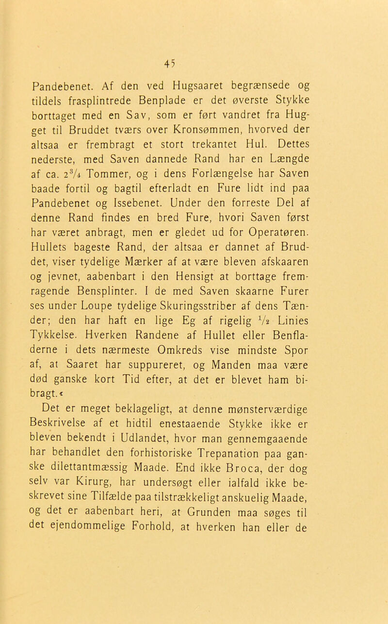 Pandebenet. Af den ved Hugsaaret begrænsede og tildels frasplintrede Benplade er det øverste Stykke borttaget med en Sav, som er ført vandret fra Hug- get til Bruddet tværs over Kronsømmen, hvorved der altsaa er frembragt et stort trekantet Hul. Dettes nederste, med Saven dannede Rand har en Længde af ca. 23A Tommer, og i dens Forlængelse har Saven baade fortil og bagtil efterladt en Fure lidt ind paa Pandebenet og Issebenet. Under den forreste Del af denne Rand findes en bred Fure, hvori Saven først har været anbragt, men er gledet ud for Operatøren. Hullets bageste Rand, der altsaa er dannet af Brud- det, viser tydelige Mærker af at være bleven afskaaren og jevnet, aabenbart i den Hensigt at borttage frem- ragende Bensplinter. I de med Saven skaarne Furer ses under Loupe tydelige Skuringsstriber af dens Tæn- der; den har haft en lige Eg af rigelig V* Linies Tykkelse. Hverken Randene af Hullet eller Benfla- derne i dets nærmeste Omkreds vise mindste Spor af, at Saaret har suppureret, og Manden maa være død ganske kort Tid efter, at det er blevet ham bi- bragt.« Det er meget beklageligt, at denne mønsterværdige Beskrivelse af et hidtil enestaaende Stykke ikke er bleven bekendt i Udlandet, hvor man gennemgaaende har behandlet den forhistoriske Trepanation paa gan- ske dilettantmæssig Maade. End ikke Broca, der dog selv var Kirurg, har undersøgt eller ialfald ikke be- skrevet sine Tilfælde paa tilstrækkeligt anskuelig Maade, og det er aabenbart heri, at Grunden maa søges til det ejendommelige Forhold, at hverken han eller de