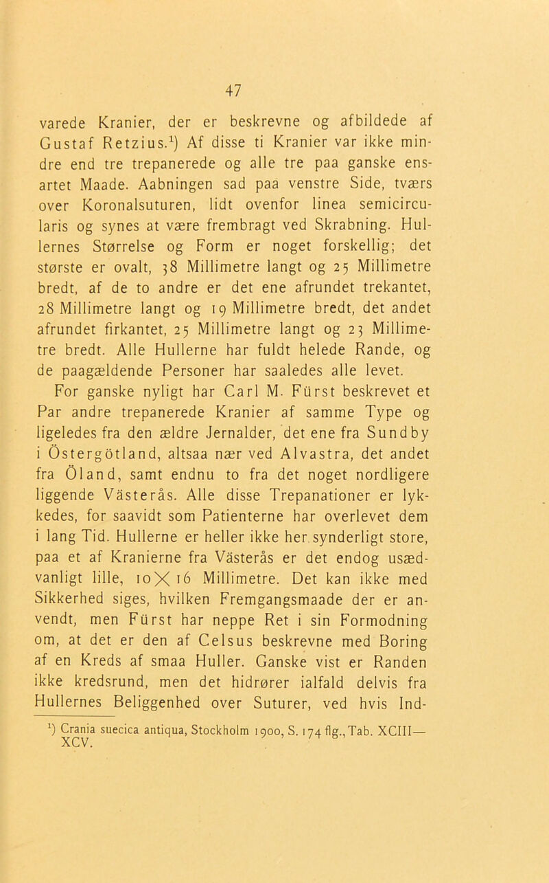 varede Kranier, der er beskrevne og afbildede af Gustaf Retzius.1) Af disse ti Kranier var ikke min- dre end tre trepanerede og alle tre paa ganske ens- artet Maade. Aabningen sad paa venstre Side, tværs over Koronalsuturen, lidt ovenfor linea semicircu- laris og synes at være frembragt ved Skrabning. Hul- lernes Størrelse og Form er noget forskellig; det største er ovalt, 38 Millimetre langt og 25 Millimetre bredt, af de to andre er det ene afrundet trekantet, 28 Millimetre langt og 19 Millimetre bredt, det andet afrundet firkantet, 25 Millimetre langt og 23 Millime- tre bredt. Alle Hullerne har fuldt helede Rande, og de paagældende Personer har saaledes alle levet. For ganske nyligt har Carl M. Furst beskrevet et Par andre trepanerede Kranier af samme Type og ligeledes fra den ældre Jernalder, det ene fra Sundby i Ostergotland, altsaa nær ved Alvastra, det andet fra Oland, samt endnu to fra det noget nordligere liggende Våsterås. Alle disse Trepanationer er lyk- kedes, for saavidt som Patienterne har overlevet dem i lang Tid. Hullerne er heller ikke her synderligt store, paa et af Kranierne fra Våsterås er det endog usæd- vanligt lille, 10X 16 Millimetre. Det kan ikke med Sikkerhed siges, hvilken Fremgangsmaade der er an- vendt, men Furst har neppe Ret i sin Formodning om, at det er den af Celsus beskrevne med Boring af en Kreds af smaa Huller. Ganske vist er Randen ikke kredsrund, men det hidrører ialfald delvis fra Hullernes Beliggenhed over Suturer, ved hvis Ind- *) Crania suecica antiqua, Stockholm 1900, S. i 74 fle.. Tab. XCIII— XCV.