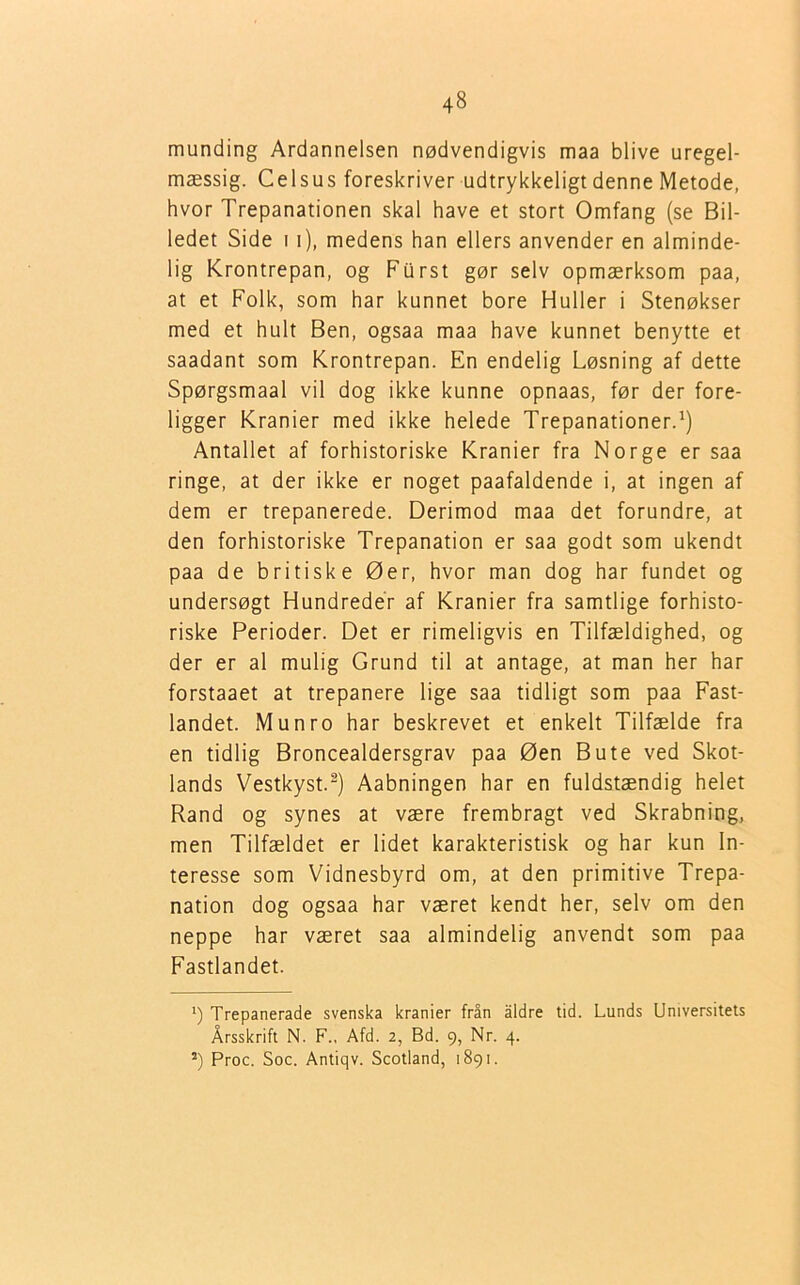 munding Ardannelsen nødvendigvis maa blive uregel- mæssig. Celsus foreskriver udtrykkeligt denne Metode, hvor Trepanationen skal have et stort Omfang (se Bil- ledet Side 11), medens han ellers anvender en alminde- lig Krontrepan, og Fiirst gør selv opmærksom paa, at et Folk, som har kunnet bore Huller i Stenøkser med et hult Ben, ogsaa maa have kunnet benytte et saadant som Krontrepan. En endelig Løsning af dette Spørgsmaal vil dog ikke kunne opnaas, før der fore- ligger Kranier med ikke helede Trepanationer.1) Antallet af forhistoriske Kranier fra Norge er saa ringe, at der ikke er noget paafaldende i, at ingen af dem er trepanerede. Derimod maa det forundre, at den forhistoriske Trepanation er saa godt som ukendt paa de britiske Øer, hvor man dog har fundet og undersøgt Hundreder af Kranier fra samtlige forhisto- riske Perioder. Det er rimeligvis en Tilfældighed, og der er al mulig Grund til at antage, at man her har forstaaet at trepanere lige saa tidligt som paa Fast- landet. Munro har beskrevet et enkelt Tilfælde fra en tidlig Broncealdersgrav paa Øen Bute ved Skot- lands Vestkyst.2) Aabningen har en fuldstændig helet Rand og synes at være frembragt ved Skrabning, men Tilfældet er lidet karakteristisk og har kun In- teresse som Vidnesbyrd om, at den primitive Trepa- nation dog ogsaa har været kendt her, selv om den neppe har været saa almindelig anvendt som paa Fastlandet. 1) Trepanerade svenska kranier från aldre tid. Lunds Universitets Årsskrift N. F., Afd. 2, Bd. 9, Nr. 4. 2) Proc. Soc. Antiqv. Scotland, 1891.