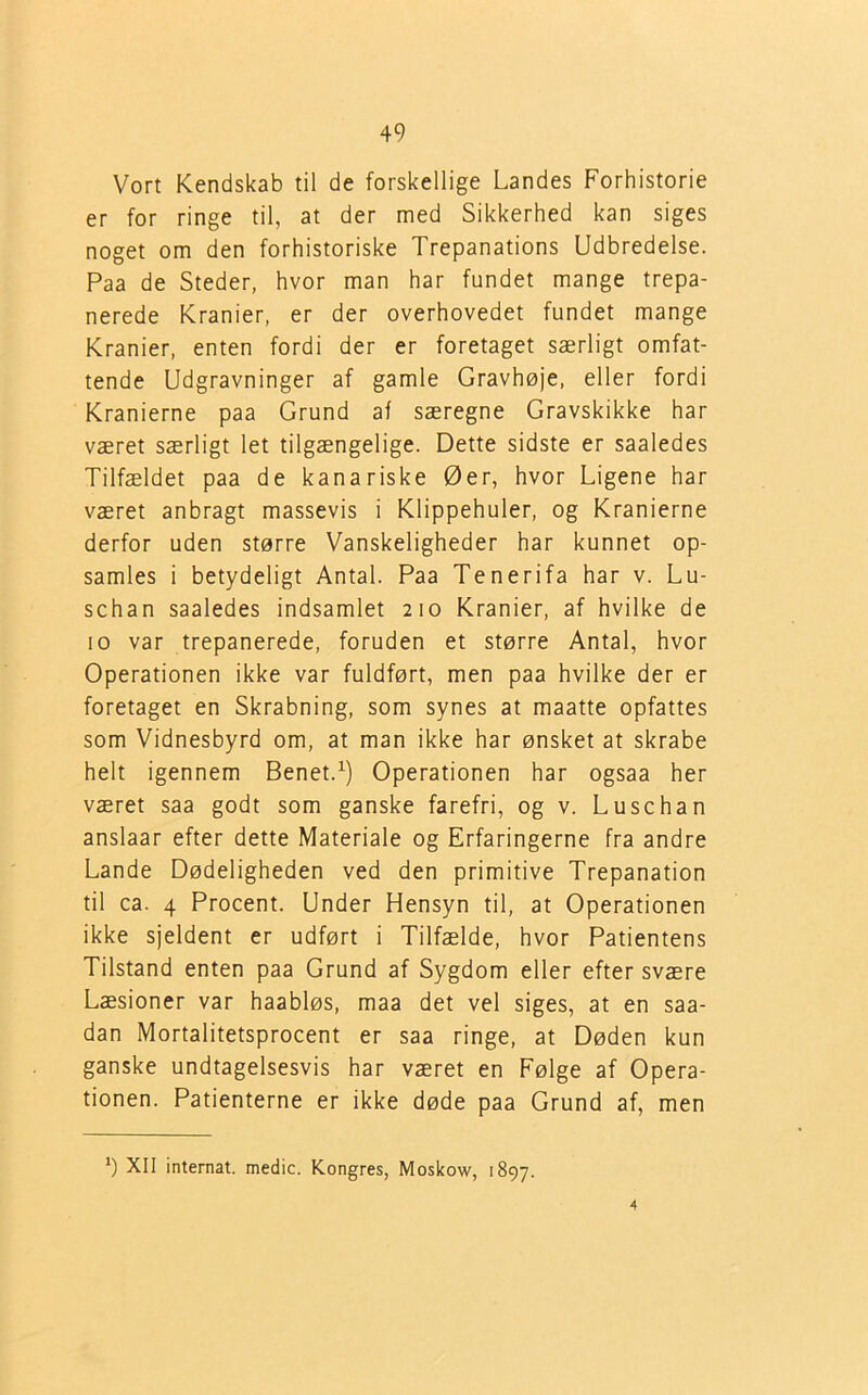Vort Kendskab til de forskellige Landes Forhistorie er for ringe til, at der med Sikkerhed kan siges noget om den forhistoriske Trepanations Udbredelse. Paa de Steder, hvor man har fundet mange trepa- nerede Kranier, er der overhovedet fundet mange Kranier, enten fordi der er foretaget særligt omfat- tende Udgravninger af gamle Gravhøje, eller fordi Kranierne paa Grund af særegne Gravskikke har været særligt let tilgængelige. Dette sidste er saaledes Tilfældet paa de kanariske Øer, hvor Ligene har været anbragt massevis i Klippehuler, og Kranierne derfor uden større Vanskeligheder har kunnet op- samles i betydeligt Antal. Paa Tenerifa har v. Lu- schan saaledes indsamlet 210 Kranier, af hvilke de 10 var trepanerede, foruden et større Antal, hvor Operationen ikke var fuldført, men paa hvilke der er foretaget en Skrabning, som synes at maatte opfattes som Vidnesbyrd om, at man ikke har ønsket at skrabe helt igennem Benet.1) Operationen har ogsaa her været saa godt som ganske farefri, og v. Luse han anslaar efter dette Materiale og Erfaringerne fra andre Lande Dødeligheden ved den primitive Trepanation til ca. 4 Procent. Under Hensyn til, at Operationen ikke sjeldent er udført i Tilfælde, hvor Patientens Tilstand enten paa Grund af Sygdom eller efter svære Læsioner var haabløs, maa det vel siges, at en saa- dan Mortalitetsprocent er saa ringe, at Døden kun ganske undtagelsesvis har været en Følge af Opera- tionen. Patienterne er ikke døde paa Grund af, men *) XII internat, medie. Kongres, Moskow, 1897. 4