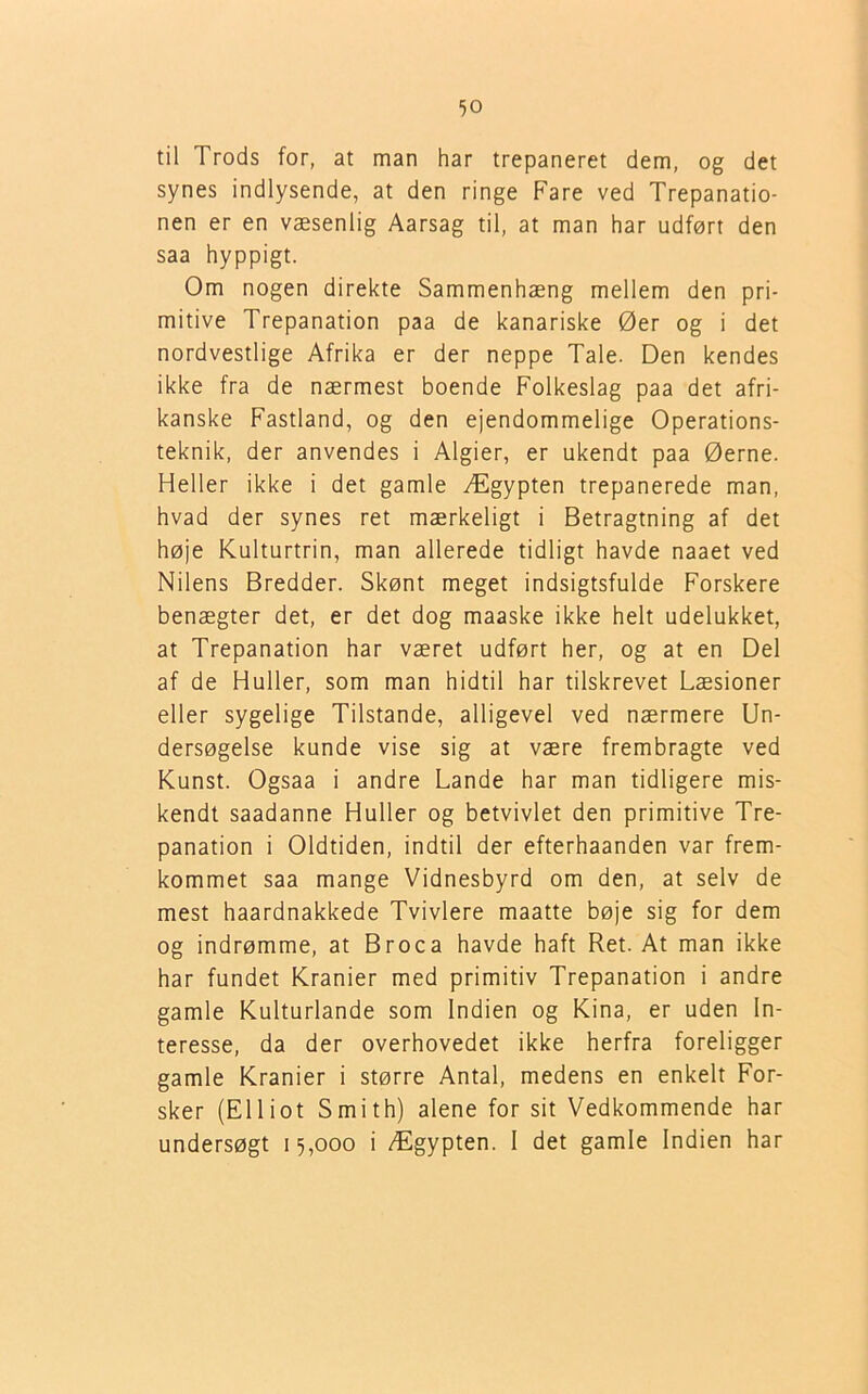 til Trods for, at man har trepaneret dem, og det synes indlysende, at den ringe Fare ved Trepanatio- nen er en væsenlig Aarsag til, at man har udført den saa hyppigt. Om nogen direkte Sammenhæng mellem den pri- mitive Trepanation paa de kanariske Øer og i det nordvestlige Afrika er der neppe Tale. Den kendes ikke fra de nærmest boende Folkeslag paa det afri- kanske Fastland, og den ejendommelige Operations- teknik, der anvendes i Algier, er ukendt paa Øerne. Heller ikke i det gamle Ægypten trepanerede man, hvad der synes ret mærkeligt i Betragtning af det høje Kulturtrin, man allerede tidligt havde naaet ved Nilens Bredder. Skønt meget indsigtsfulde Forskere benægter det, er det dog maaske ikke helt udelukket, at Trepanation har været udført her, og at en Del af de Huller, som man hidtil har tilskrevet Læsioner eller sygelige Tilstande, alligevel ved nærmere Un- dersøgelse kunde vise sig at være frembragte ved Kunst. Ogsaa i andre Lande har man tidligere mis- kendt saadanne Huller og betvivlet den primitive Tre- panation i Oldtiden, indtil der efterhaanden var frem- kommet saa mange Vidnesbyrd om den, at selv de mest haardnakkede Tvivlere maatte bøje sig for dem og indrømme, at Broca havde haft Ret. At man ikke har fundet Kranier med primitiv Trepanation i andre gamle Kulturlande som Indien og Kina, er uden In- teresse, da der overhovedet ikke herfra foreligger gamle Kranier i større Antal, medens en enkelt For- sker (Elliot Smith) alene for sit Vedkommende har undersøgt 15,000 i Ægypten. I det gamle Indien har