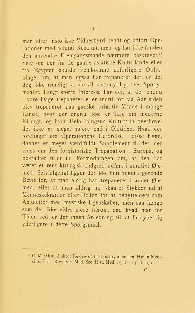 5> man efter historiske Vidnesbyrd kendt og udført Ope- rationen med heldigt Resultat, men jeg har ikke funden den anvendte Fremgangsmaade nærmere beskrevet.1) Selv om der fra de gamle asiatiske Kulturlande eller fra Ægypten skulde fremkomme udførligere Oplys- ninger om, at man ogsaa har trepaneret der, er det dog ikke rimeligt, at de vil kaste nyt Lys over Spørgs- maalet. Langt større Interesse har det, at der endnu i vore Dage trepaneres eller indtil for faa Aar siden blev trepaneret paa ganske primitiv Maade i mange Lande, hvor der endnu ikke er Tale om moderne Kirurgi, og hvor Befolkningens Kulturtrin overhove- det ikke er meget højere end i Oldtiden. Hvad der foreligger om Operationens Udførelse i disse Egne, danner et meget værdifuldt Supplement til det, der vides om den forhistoriske Trepanation i Europa, og bekræfter fuldt ud Formodningen om, at den har været et rent kirurgisk Indgreb udført i kurativt Øje- med. Selvfølgeligt ligger der ikke heri noget afgørende Bevis for, at man aldrig har trepaneret i andet Øje- med, eller at man aldrig har skaaret Stykker ud af Menneskekranier efter Døden for at benytte dem som Amuletter med mystiske Egenskaber, men saa længe som der ikke vides mere herom, end hvad man for Tiden véd, er der ingen Anledning til at fordybe sig yderligere i dette Spørgsmaal. *) C. M u t h u: A short Review of the History of ancient Hindu Medi- cine. Proc. Roy. Soc. Med. Sec. Hist. Med. 1912—13, S. 190. 4*