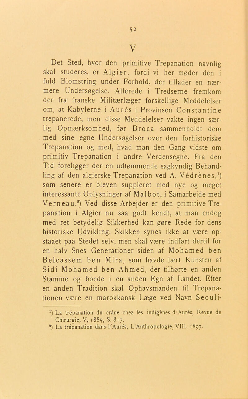 V Det Sted, hvor den primitive Trepanation navnlig skal studeres, er Algier, fordi vi her møder den i fuld Blomstring under Forhold, der tillader en nær- mere Undersøgelse. Allerede i Tredserne fremkom der fra franske Militærlæger forskellige Meddelelser om, at Kabylerne i Aurés i Provinsen Constantine trepanerede, men disse Meddelelser vakte ingen sær- lig Opmærksomhed, før Broca sammenholdt dem med sine egne Undersøgelser over den forhistoriske Trepanation og med, hvad man den Gang vidste om primitiv Trepanation i andre Verdensegne. Fra den Tid foreligger der en udtømmende sagkyndig Behand- ling af den algierske Trepanation ved A. Védrénes,1) som senere er bleven suppleret med nye og meget interessante Oplysninger af Malbot, i Samarbejde med Verneau.2) Ved disse Arbejder er den primitive Tre- panation i Algier nu saa godt kendt, at man endog med ret betydelig Sikkerhed kan gøre Rede for dens historiske Udvikling. Skikken synes ikke at være op- staaet paa Stedet selv, men skal være indført dertil for en halv Snes Generationer siden af Mohamed ben Belcassem ben Mira, som havde lært Kunsten af Sidi Mohamed ben Ahmed, der tilhørte en anden Stamme og boede i en anden Egn af Landet. Efter en anden Tradition skal Ophavsmanden til Trepana- tionen være en marokkansk Læge ved Navn Seouli- *) La trepanation du cråne chez les indigénes d’Aurés, Revue de Chirurgie, V, 1885, S. 817. 5) La trépanation dans l’Aurés, L’Anthropologie, VIII, 1897.