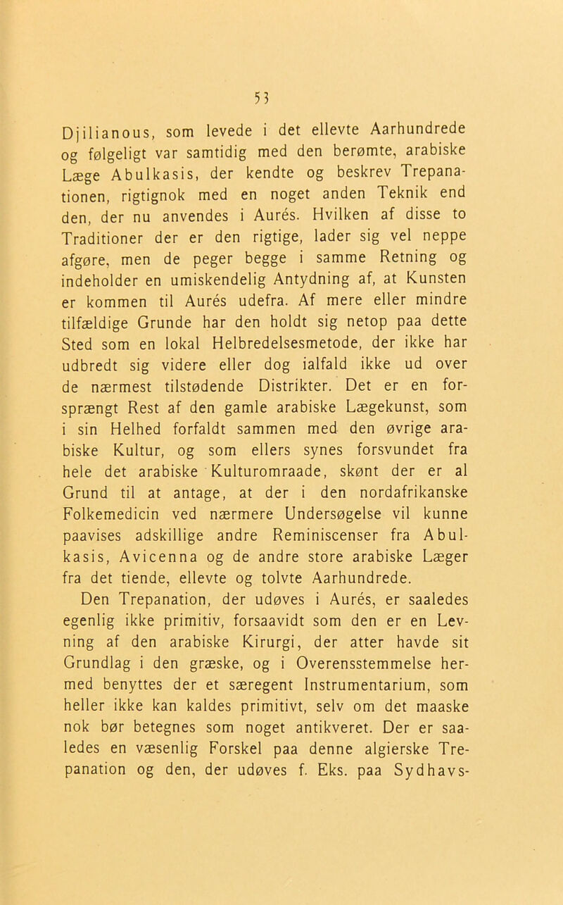 Djilianous, som levede i det ellevte Aarhundrede og følgeligt var samtidig med den berømte, arabiske Læge Abulkasis, der kendte og beskrev Trepana- tionen, rigtignok med en noget anden Teknik end den, der nu anvendes i Aurés. Hvilken af disse to Traditioner der er den rigtige, lader sig vel neppe afgøre, men de peger begge i samme Retning og indeholder en umiskendelig Antydning af, at Kunsten er kommen til Aurés udefra. Af mere eller mindre tilfældige Grunde har den holdt sig netop paa dette Sted som en lokal Helbredelsesmetode, der ikke har udbredt sig videre eller dog ialfald ikke ud over de nærmest tilstødende Distrikter. Det er en for- sprængt Rest af den gamle arabiske Lægekunst, som i sin Helhed forfaldt sammen med den øvrige ara- biske Kultur, og som ellers synes forsvundet fra hele det arabiske Kulturomraade, skønt der er al Grund til at antage, at der i den nordafrikanske Folkemedicin ved nærmere Undersøgelse vil kunne paavises adskillige andre Reminiscenser fra Abul- kasis, Avicenna og de andre store arabiske Læger fra det tiende, ellevte og tolvte Aarhundrede. Den Trepanation, der udøves i Aurés, er saaledes egenlig ikke primitiv, forsaavidt som den er en Lev- ning af den arabiske Kirurgi, der atter havde sit Grundlag i den græske, og i Overensstemmelse her- med benyttes der et særegent Instrumentarium, som heller ikke kan kaldes primitivt, selv om det maaske nok bør betegnes som noget antikveret. Der er saa- ledes en væsenlig Forskel paa denne algierske Tre- panation og den, der udøves f. Eks. paa Sydhavs-