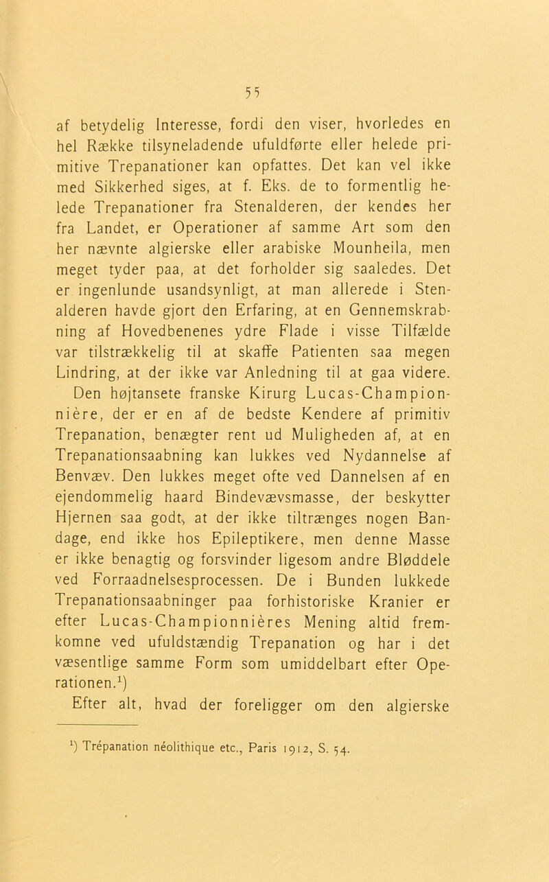 af betydelig Interesse, fordi den viser, hvorledes en hel Række tilsyneladende ufuldførte eller helede pri- mitive Trepanationer kan opfattes. Det kan vel ikke med Sikkerhed siges, at f. Eks. de to formentlig he- lede Trepanationer fra Stenalderen, der kendes her fra Landet, er Operationer af samme Art som den her nævnte algierske eller arabiske Mounheila, men meget tyder paa, at det forholder sig saaledes. Det er ingenlunde usandsynligt, at man allerede i Sten- alderen havde gjort den Erfaring, at en Gennemskrab- ning af Hovedbenenes ydre Flade i visse Tilfælde var tilstrækkelig til at skaffe Patienten saa megen Lindring, at der ikke var Anledning til at gaa videre. Den højtansete franske Kirurg Lucas-Champion- niére, der er en af de bedste Kendere af primitiv Trepanation, benægter rent ud Muligheden af, at en Trepanationsaabning kan lukkes ved Nydannelse af Benvæv. Den lukkes meget ofte ved Dannelsen af en ejendommelig haard Bindevævsmasse, der beskytter Hjernen saa godt> at der ikke tiltrænges nogen Ban- dage, end ikke hos Epileptikere, men denne Masse er ikke benagtig og forsvinder ligesom andre Bløddele ved Forraadnelsesprocessen. De i Bunden lukkede Trepanationsaabninger paa forhistoriske Kranier er efter Lucas-Championniéres Mening altid frem- komne ved ufuldstændig Trepanation og har i det væsentlige samme Form som umiddelbart efter Ope- rationen.1) Efter alt, hvad der foreligger om den algierske l) Trepanation néolithique etc., Paris 1912, S. 54.
