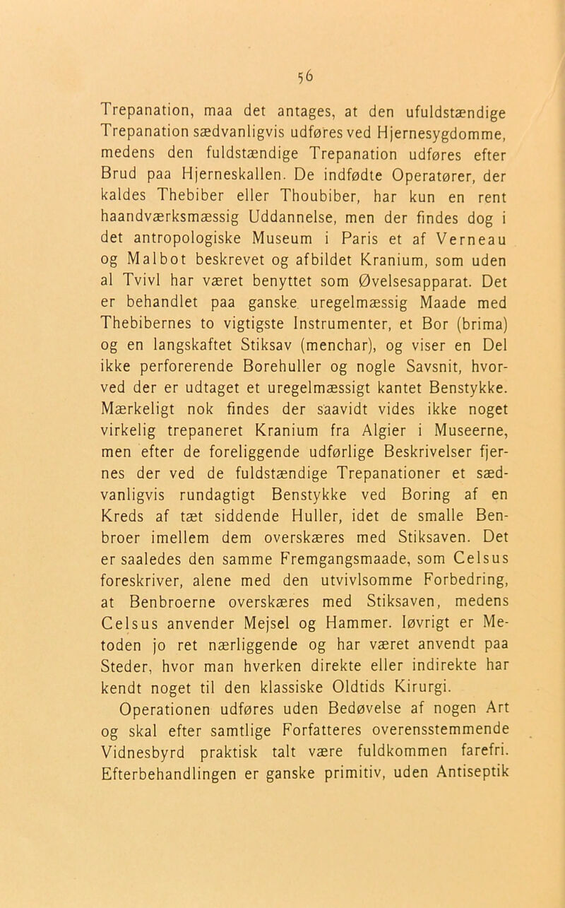Trepanation, maa det antages, at den ufuldstændige Trepanation sædvanligvis udføresved Hjernesygdomme, medens den fuldstændige Trepanation udføres efter Brud paa Hjerneskallen. De indfødte Operatører, der kaldes Thebiber eller Thoubiber, har kun en rent haandværksmæssig Uddannelse, men der findes dog i det antropologiske Museum i Paris et af Verneau og Malbot beskrevet og afbildet Kranium, som uden al Tvivl har været benyttet som Øvelsesapparat. Det er behandlet paa ganske uregelmæssig Maade med Thebibernes to vigtigste Instrumenter, et Bor (brima) og en langskaftet Stiksav (menchar), og viser en Del ikke perforerende Borehuller og nogle Savsnit, hvor- ved der er udtaget et uregelmæssigt kantet Benstykke. Mærkeligt nok findes der saavidt vides ikke noget virkelig trepaneret Kranium fra Algier i Museerne, men efter de foreliggende udførlige Beskrivelser fjer- nes der ved de fuldstændige Trepanationer et sæd- vanligvis rundagtigt Benstykke ved Boring af en Kreds af tæt siddende Huller, idet de smalle Ben- broer imellem dem overskæres med Stiksaven. Det er saaledes den samme Fremgangsmaade, som Celsus foreskriver, alene med den utvivlsomme Forbedring, at Benbroerne overskæres med Stiksaven, medens Celsus anvender Mejsel og Hammer. løvrigt er Me- toden jo ret nærliggende og har været anvendt paa Steder, hvor man hverken direkte eller indirekte har kendt noget til den klassiske Oldtids Kirurgi. Operationen udføres uden Bedøvelse af nogen Art og skal efter samtlige Forfatteres overensstemmende Vidnesbyrd praktisk talt være fuldkommen farefri. Efterbehandlingen er ganske primitiv, uden Antiseptik