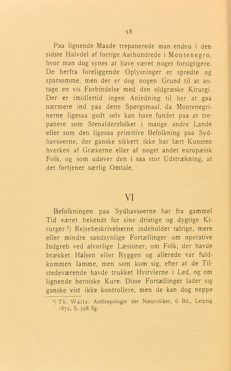 Paa lignende Maade trepanerede man endnu i den sidste Halvdel af forrige Aarhundrede i Montenegro, hvor man dog synes at have været noget forsigtigere. De herfra foreliggende Oplysninger er spredte og sparsomme, men der er dog nogen Grund til at an- tage en vis Forbindelse med den oldgræske Kirurgi. Der er imidlertid ingen Anledning til her at gaa nærmere ind paa dette Spørgsmaal, da Montenegri- nerne ligesaa godt selv kan have fundet paa at tre- panere som Stenaldersfolket i mange andre Lande eller som den ligesaa primitive Befolkning paa Syd- havsøerne, der ganske sikkert ikke har lært Kunsten hverken af Grækerne eller af noget andet europæisk Folk, og som udøver den i saa stor Udstrækning, at det fortjener særlig Omtale. VI Befolkningen paa Sydhavsøerne har fra gammel Tid været bekendt for sine dristige og dygtige Ki- rurger.1) Rejsebeskrivelserne indeholder talrige, mere eller mindre sandsynlige Fortællinger om operative Indgreb ved alvorlige Læsioner, om Folk, der havde brækket Halsen eller Ryggen og allerede var fuld- kommen lamme, men som kom sig, efter at de Til- stedeværende havde trukket Hvirvlerne i Led, og om lignende heroiske Kure. Disse Fortællinger lader sig ganske vist ikke kontrollere, men de kan dog neppe *) Th. Waitz: Anthropologie der Naturvolker, 6. Bd., Leipzig 1872, S. 398 flg.