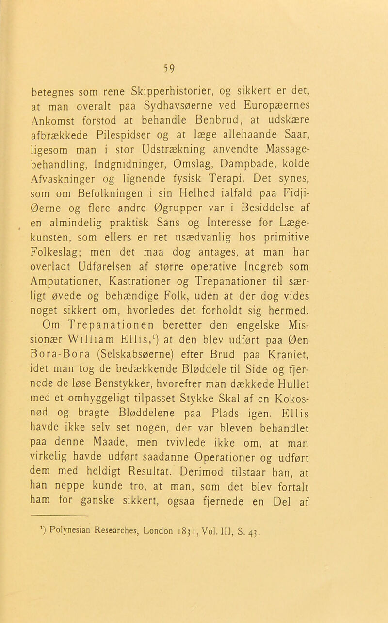 betegnes som rene Skipperhistorier, og sikkert er det, at man overalt paa Sydhavsøerne ved Europæernes Ankomst forstod at behandle Benbrud, at udskære afbrækkede Pilespidser og at læge allehaande Saar, ligesom man i stor Udstrækning anvendte Massage- behandling, Indgnidninger, Omslag, Dampbade, kolde Afvaskninger og lignende fysisk Terapi. Det synes, som om Befolkningen i sin Helhed ialfald paa Fidji- Øerne og flere andre Øgrupper var i Besiddelse af en almindelig praktisk Sans og Interesse for Læge- kunsten, som ellers er ret usædvanlig hos primitive Folkeslag; men det maa dog antages, at man har overladt Udførelsen af større operative Indgreb som Amputationer, Kastrationer og Trepanationer til sær- ligt øvede og behændige Folk, uden at der dog vides noget sikkert om, hvorledes det forholdt sig hermed. Om Trepanationen beretter den engelske Mis- sionær William Ellis,') at den blev udført paa Øen Bora-Bora (Selskabsøerne) efter Brud paa Kraniet, idet man tog de bedækkende Bløddele til Side og fjer- nede de løse Benstykker, hvorefter man dækkede Hullet med et omhyggeligt tilpasset Stykke Skal af en Kokos- nød og bragte Bløddelene paa Plads igen. Ellis havde ikke selv set nogen, der var bleven behandlet paa denne Maade, men tvivlede ikke om, at man virkelig havde udført saadanne Operationer og udført dem med heldigt Resultat. Derimod tilstaar han, at han neppe kunde tro, at man, som det blev fortalt ham for ganske sikkert, ogsaa fjernede en Del af ') Polynesian Researches, London 1831, Vol. III, S. 43.
