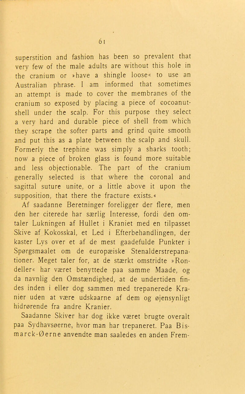 superstition and fashion has been so prevalent that very few of the male adults are without this hole in the cranium or »have a shingle loose« to use an Australian phrase. I am informed that sometimes an attempt is made to cover the membranes of the cranium so exposed by placing a piece of cocoanut- shell under the scalp. For this purpose they select a very hard and durable piece of shell from which they scrape the softer parts and grind quite smooth and put this as a plate between the scalp and skuli. Formerly the trephine was simply a sharks tooth; now a piece of broken glass is found more suitable and less objectionable. The part of the cranium generally selected is that where the coronal and sagittal suture unite, or a little above it upon the supposition, that there the fracture exists.« Af saadanne Beretninger foreligger der flere, men den her citerede har særlig Interesse, fordi den om- taler Lukningen af Hullet i Kraniet med en tilpasset Skive af Kokosskal, et Led i Efterbehandlingen, der kaster Lys over et af de mest gaadefulde Punkter i Spørgsmaalet om de europæiske Stenalderstrepana- tioner. Meget taler for, at de stærkt omstridte »Ron- deller« har været benyttede paa samme Maade, og da navnlig den Omstændighed, at de undertiden fin- des inden i eller dog sammen med trepanerede Kra- nier uden at være udskaarne af dem og øjensynligt hidrørende fra andre Kranier. Saadanne Skiver har dog ikke været brugte overalt paa Sydhavsøerne, hvor man har trepaneret. Paa Bis- marck-Øerne anvendte man saaledes en anden Frem-