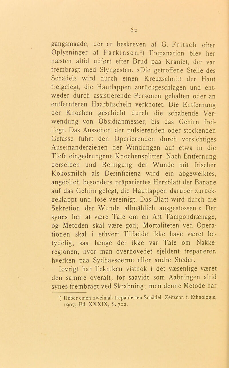 gangsmaade, der er beskreven af G. Fritsch efter Oplysninger af Parkinson.1) Trepanation blev her næsten altid udført efter Brud paa Kraniet, der var frembragt med Slyngesten. »Die getroffene Stelle des Schadels wird durch einen Kreuzschnitt der Haut freigelegt, die Hautlappen zurOckgeschlagen und ent- weder durch assistierende Personen gehalten oder an entfernteren Haarbuscheln verknotet. Die Entfernung der Knochen geschieht durch die schabende Ver- wendung von Obsidianmesser, bis das Gehirn frei- liegt. Das Aussehen der pulsierenden oder stockenden Gefasse fuhrt den Operierenden durch vorsichtiges Auseinanderziehen der Windungen auf etwa in die Tiefe eingedrungene Knochensplitter. Nach Entfernung derselben und Reinigung der Wunde mit frischer Kokosmilch als Desinficienz wird ein abgewelktes, angeblich besonders pråpariertes Herzblatt der Banane auf das Gehirn gelegt, die Hautlappen daruber zuruck- geklappt und lose vereinigt. Das Blatt wird durch die Sekretion der Wunde allmahlich ausgestossen.« Der synes her at være Tale om en Art Tampondrænage, og Metoden skal være god; Mortaliteten ved Opera- tionen skal i ethvert Tilfælde ikke have været be- tydelig, saa længe der ikke var Tale om Nakke- regionen, hvor man overhovedet sjeldent trepanerer, hverken paa Sydhavsøerne eller andre Steder. løvrigt har Tekniken vistnok i det væsenlige været den samme overalt, for saavidt som Aabningen altid synes frembragt ved Skrabning; men denne Metode har 1) Ueber einen zweimal trepanierten Schådel. Zeitschr. f. Ethnologie, 1907, Bd. XXXIX, S. 702.