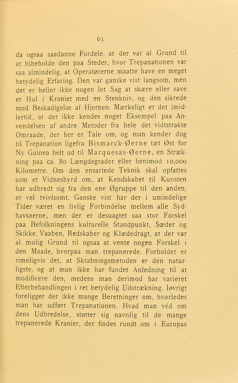 6) da ogsaa saadanne Fordele, at der var al Grund til at bibeholde den paa Steder, hvor Trepanationen var saa almindelig, at Operatørerne maatte have en meget betydelig Erfaring. Den var ganske vist langsom, men det er heller ikke nogen let Sag at skære eller save et Hul i Kraniet med en Stenkniv, og den sikrede mod Beskadigelse af Hjernen. Mærkeligt er det imid- lertid, at der ikke kendes noget Eksempel paa An- vendelsen af andre Metoder fra hele det vidtstrakte Omraade, der her er Tale om, og man kender dog til Trepanation ligefra Bismarck-Øerne tæt Øst for Ny Guinea helt ud til Marquesas-Øerne, en Stræk- ning paa ca. 80 Længdegrader eller henimod 10,000 Kilometre. Om den ensartede Teknik skal opfattes som et Vidnesbyrd om, at Kendskabet til Kunsten har udbredt sig fra den ene Øgruppe til den anden, er vel tvivlsomt. Ganske vist har der i umindelige Tider været en livlig Forbindelse mellem alle Syd- havsøerne, men der er desuagtet saa stor Forskel paa Befolkningens kulturelle Standpunkt, Sæder og Skikke, Vaaben, Redskaber og Klædedragt, at der var al mulig Grund til ogsaa at vente nogen Forskel i den Maade, hvorpaa man trepanerede. Forholdet er rimeligvis det, at Skrabningsmetoden er den natur- ligste, og at man ikke har fundet Anledning til at modificere den, medens man derimod har varieret Efterbehandlingen i ret betydelig Udstrækning. løvrigt foreligger der ikke mange Beretninger om, hvorledes man har udført Trepanationen. Hvad man véd om dens Udbredelse, støtter sig navnlig til de mange trepanerede Kranier, der findes rundt om i Europas