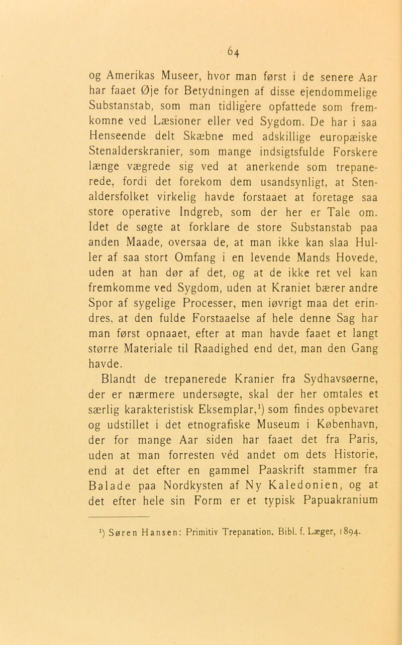 og Amerikas Museer, hvor man først i de senere Aar har faaet Øje for Betydningen af disse ejendommelige Substanstab, som man tidligere opfattede som frem- komne ved Læsioner eller ved Sygdom. De har i saa Henseende delt Skæbne med adskillige europæiske Stenalderskranier, som mange indsigtsfulde Forskere længe vægrede sig ved at anerkende som trepane- rede, fordi det forekom dem usandsynligt, at Sten- aldersfolket virkelig havde forstaaet at foretage saa store operative Indgreb, som der her er Tale om. Idet de søgte at forklare de store Substanstab paa anden Maade, oversaa de, at man ikke kan slaa Hul- ler af saa stort Omfang i en levende Mands Hovede, uden at han dør af det, og at de ikke ret vel kan fremkomme ved Sygdom, uden at Kraniet bærer andre Spor af sygelige Processer, men iøvrigt maa det erin- dres, at den fulde Forstaaelse af hele denne Sag har man først opnaaet, efter at man havde faaet et langt større Materiale til Raadighed end det, man den Gang havde. Blandt de trepanerede Kranier fra Sydhavsøerne, der er nærmere undersøgte, skal der her omtales et særlig karakteristisk Eksemplar,1) som findes opbevaret og udstillet i det etnografiske Museum i København, der for mange Aar siden har faaet det fra Paris, uden at man forresten véd andet om dets Historie, end at det efter en gammel Paaskrift stammer fra Balade paa Nordkysten af Ny Kaledonien, og at det efter hele sin Form er et typisk Papuakranium *) Søren Hansen: Primitiv Trepanation. Bibi. f. Laeger, 1894.