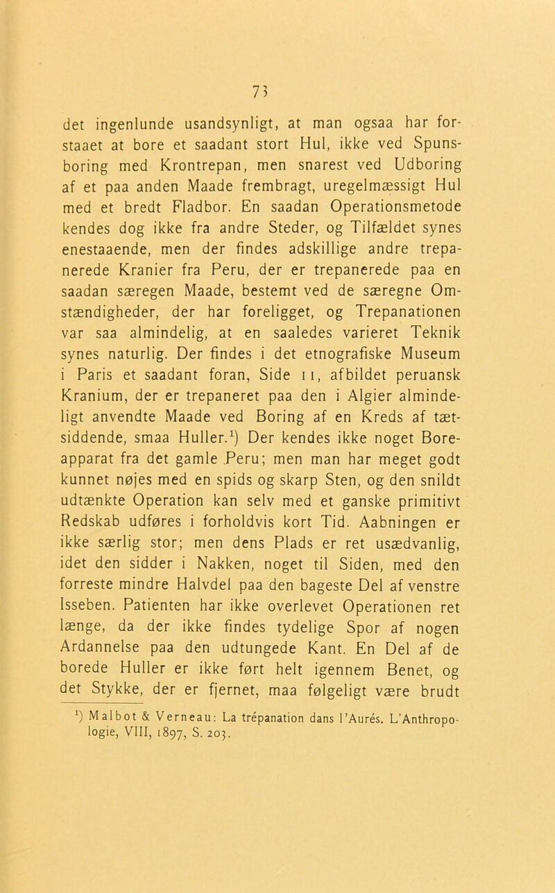 det ingenlunde usandsynligt, at man ogsaa har for- staaet at bore et saadant stort Hul, ikke ved Spuns- boring med Krontrepan, men snarest ved Udboring af et paa anden Maade frembragt, uregelmæssigt Hul med et bredt Fladbor. En saadan Operationsmetode kendes dog ikke fra andre Steder, og Tilfældet synes enestaaende, men der findes adskillige andre trepa- nerede Kranier fra Peru, der er trepanerede paa en saadan særegen Maade, bestemt ved de særegne Om- stændigheder, der har foreligget, og Trepanationen var saa almindelig, at en saaledes varieret Teknik synes naturlig. Der findes i det etnografiske Museum i Paris et saadant foran, Side 11, afbildet peruansk Kranium, der er trepaneret paa den i Algier alminde- ligt anvendte Maade ved Boring af en Kreds af tæt- siddende, smaa Huller.1) Der kendes ikke noget Bore- apparat fra det gamle Peru; men man har meget godt kunnet nøjes med en spids og skarp Sten, og den snildt udtænkte Operation kan selv med et ganske primitivt Redskab udføres i forholdvis kort Tid. Aabningen er ikke særlig stor; men dens Plads er ret usædvanlig, idet den sidder i Nakken, noget til Siden, med den forreste mindre Halvdel paa den bageste Del af venstre Isseben. Patienten har ikke overlevet Operationen ret længe, da der ikke findes tydelige Spor af nogen Ardannelse paa den udtungede Kant. En Del af de borede Huller er ikke ført helt igennem Benet, og det Stykke, der er fjernet, maa følgeligt være brudt *) Malbot & Verneau: La trépanation dans l’Aurés. L’Anthropo- logie, VIII, 1897, S. 203.