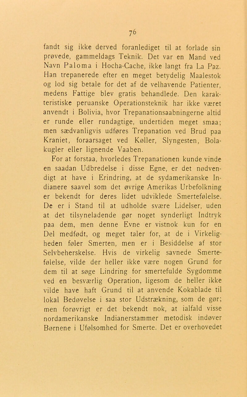 fandt sig ikke derved foranlediget til at forlade sin prøvede, gammeldags Teknik:. Det var en Mand ved Navn Paloma i Hocha-Cache, ikke langt fra La Paz. Han trepanerede efter en meget betydelig Maalestok og lod sig betale for det af de velhavende Patienter, medens Fattige blev gratis behandlede. Den karak- teristiske peruanske Operationsteknik har ikke været anvendt i Bolivia, hvor Trepanationsaabningerne altid er runde eller rundagtige, undertiden meget smaa; men sædvanligvis udføres Trepanation ved Brud paa Kraniet, foraarsaget ved Køller, Slyngesten, Bola- kugler eller lignende Vaaben. For at forstaa, hvorledes Trepanationen kunde vinde en saadan Udbredelse i disse Egne, er det nødven- digt at have i Erindring, at de sydamerikanske In- dianere saavel som det øvrige Amerikas Urbefolkning er bekendt for deres lidet udviklede Smertefølelse. De er i Stand til at udholde svære Lidelser, uden at det tilsyneladende gør noget synderligt Indtryk paa dem, men denne Evne er vistnok kun for en Del medfødt, og meget taler for, at de i Virkelig- heden føler Smerten, men er i Besiddelse af stor Selvbeherskelse. Hvis de virkelig savnede Smerte- følelse, vilde der heller ikke være nogen Grund for dem til at søge Lindring for smertefulde Sygdomme ved en besværlig Operation, ligesom de heller ikke vilde have haft Grund til at anvende Kokablade til lokal Bedøvelse i saa stor Udstrækning, som de gør; men forøvrigt er det bekendt nok, at ialfald visse nordamerikanske Indianerstammer metodisk indøver Børnene i Ufølsomhed for Smerte. Det er overhovedet