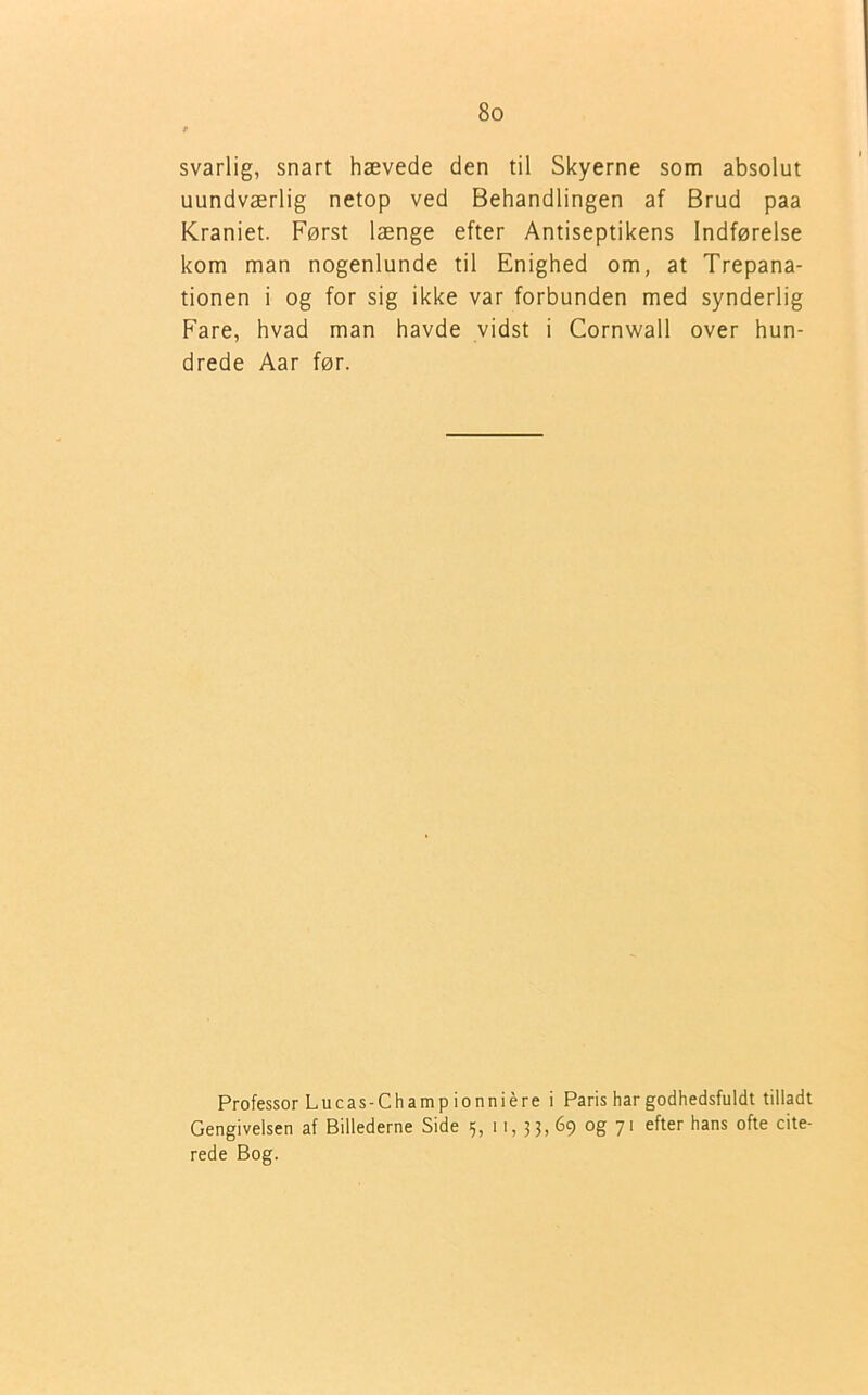 svarlig, snart hævede den til Skyerne som absolut uundværlig netop ved Behandlingen af Brud paa Kraniet. Først længe efter Antiseptikens Indførelse kom man nogenlunde til Enighed om, at Trepana- tionen i og for sig ikke var forbunden med synderlig Fare, hvad man havde vidst i Cornwall over hun- drede Aar før. Professor Lucas-Champ ionniére i Paris har godhedsfuldt tilladt Gengivelsen af Billederne Side 5, 11, 3 3, 69 og 71 efter hans ofte cite- rede Bog.