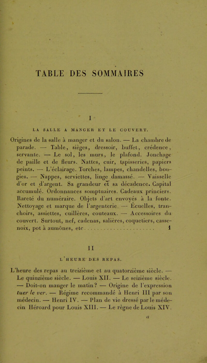 TABLE DES SOMMAIRES i LA SALLE A MANGER ET LE COUVERT. Origines de la-salle à manger et du salon. — La chambre de parade. — Table, sièges, dressoir, buffet, crédence, servante. — Le sol, les murs, le plafond. Jonchagc de paille et de fleurs. Nattes, cuir, tapisseries, papiers peints. — L’éclairage. Torches, lampes, chandelles, bou- gies. — Nappes, serviettes, linge damassé. — Vaisselle d’or et d’argent. Sa grandeur et sa décadence. Capital accumulé. Ordonnances somptuaires. Cadeaux princiers. Rareté du numéraire. Objets d’art envoyés à la fonte. Nettoyage et marque de l'argenterie — Ecuelles, tran- choirs, assiettes, cuillères, couteaux. — Accessoires du couvert. Surtout, nef, cadenas, salières, coquetiers, casse- noix, pot à aumônes, etc '. 1 II l’heure DES REPAS. L’heure des repas au treizième et au quatorzième siècle. — Le quinzième siècle. — Louis XII. — Le seizième siècle. — Doit-on manger le matin? — Origine de l’expression tuer le ver. — Régime recommandé à Henri III par son médecin. — Henri IV. — Plan de vie dressé par le méde- cin Iléroard pour Louis XIII. — Le règne de Louis XIV. a