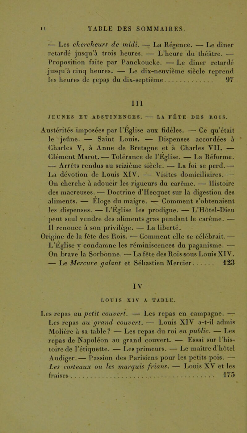 — Les chercheurs de midi. — La Régence. — Le dîner retardé jusqu’à trois heures. — L’heure du théâtre. — Proposition faite par Panckoucke. — Le diner retardé jusqu’à cinq heures. — Le dix-neuvième siècle reprend les heures de repas du dix-septième 97 III JEÛNES ET ABSTINENCES. LA FETE DES ROIS. Austérités imposées par l’Eglise aux fidèles. — Ce qu’était le jeûne. — Saint Louis. — Dispenses accordées à Charles Y, à Anne de Bretagne et à Charles VII. — Clément Marot.— Tolérance de l’Eglise. — La Réforme. — Arrêts rendus au seizième siècle. — La foi se perd.— La dévotion de Louis XIV. — Visites domiciliaires. — On cherche à adoucir les rigueurs du carême. — Histoire des macreuses. — Doctrine d’Hecquet sur la digestion des aliments. — Eloge du maigre. — Comment s’obtenaient les dispenses. — L’Eglise les prodigue. — L’Hôtel-Dieu peut seul vendre des aliments gras pendant le carême. — Il renonce à son privilège. — La liberté. Origine de la fête des Rois. — Comment elle se célébrait.— L’Eglise y condamne les réminiscences du paganisme. — On brave la Sorbonne.—La fête des Rois sous Louis XIV. — Le Mercure galant et Sébastien Mercier 123 IV LOUIS XIV A TABLE. Les repas au petit couvert.. — Les repas en campagne. — Les repas au grand couvert. — Louis XIV a-t-il admis Molière à sa table? — Les repas du roi en public. — Les repas de Napoléon au grand couvert. — Essai sur l’his- toire de l’étiquette. — Les primeurs. — Le maître d’hôtel Audiger.— Passion des Parisiens pour les petits pois. — Les costeaux ou les marquis frians. — Louis XV et les fraises 175