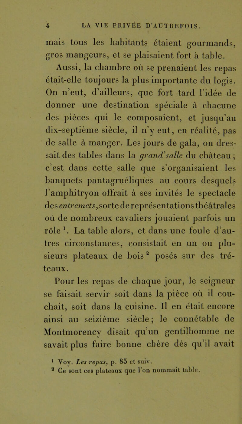 mais tous les habitants étaient gourmands, gros mangeurs, et se plaisaient fort à table. Aussi, la chambre où se prenaient les repas était-elle toujours la plus importante du logis. On n’eut, d’ailleurs, que fort tard l’idée de donner une destination spéciale à chacune des pièces qui le composaient, et jusqu’au dix-septième siècle, il n’y eut, en réalité, pas de salle à manger. Les jours de gala, on dres- sait des tables dans la grand’salle du château ; c’est dans cette salle que s’organisaient les banquets pantagruéliques au cours desquels l’amphitryon offrait à ses invités le spectacle des entremets, sorte de représentations théâtrales où de nombreux cavaliers jouaient parfois un rôle 1. La table alors, et dans une foule d’au- tres circonstances, consistait en un ou plu- sieurs plateaux de bois2 posés sur des tré- teaux. Pour les repas de chaque jour, le seigneur se faisait servir soit dans la pièce où il cou- chait, soit dans la cuisine. Il en était encore ainsi au seizième siècle ; le connétable de Montmorency disait qu’un gentilhomme ne savait plus faire bonne chère dès qu’il avait 1 Voy. Les repas, p. 85 et suiv. 3 Ce sont ces plateaux que l’on nommait table.