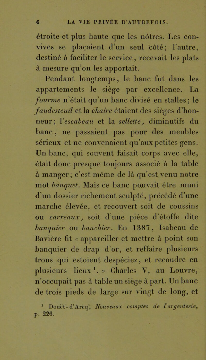 étroite et plus haute que les nôtres. Les con- vives se plaçaient d’un seul côté; l’autre, destiné à faciliter le service, recevait les plats à mesure qu’on les apportait. Pendant longtemps, le banc fut dans les appartements le siège par excellence. La fourme n’était qu’un banc divisé en stalles; le faudesteuil et la chaire étaient des sièges d’hon- neur; Y escabeau et la sellette, diminutifs du banc, ne passaient pas pour des meubles sérieux et ne convenaient qu’aux petites gens. Un banc, qui souvent faisait corps avec elle, était donc presque toujours associé à la table à manger; c’est même de là qu’est venu notre mot banquet. Mais ce banc pouvait être muni d’un dossier richement sculpté, précédé d’une marche élevée, et recouvert soit de coussins ou carreaux, soit d’une pièce d’étoffe dite banquier ou banchier. En 1387, Isabeau de Bavière fit « appareiller et mettre à point son banquier de drap d’or, et reffaire plusieurs trous qui estoient despéciez, et recoudre en plusieurs lieux 1. » Charles Y, au Louvre, n’occupait pas à table un siège à part. Un banc de trois pieds de large sur vingt de long, et 1 Doue't-d’Arcq, Nouveaux comptes de l'argenterie, p. 22G.