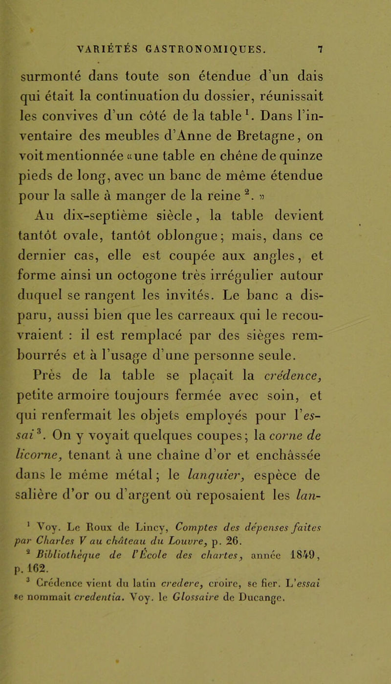 surmonté dans toute son étendue d’un dais qui était la continuation du dossier, réunissait les convives d’un côté de la table1. Dans l’in- ventaire des meubles d’Anne de Bretagne, on voit mentionnée «une table en chêne de quinze pieds de long, avec un banc de même étendue pour la salle à manger de la reine 2. « Au dix-septième siècle, la table devient tantôt ovale, tantôt oblongue; mais, dans ce dernier cas, elle est coupée aux angles, et forme ainsi un octogone très irrégulier autour duquel se rangent les invités. Le banc a dis- paru, aussi bien que les carreaux qui le recou- vraient : il est remplacé par des sièges rem- bourrés et à l’usage d’une personne seule. Près de la table se plaçait la crédence, petite armoire toujours fermée avec soin, et qui renfermait les objets employés pour l’es- sai3. On y voyait quelques coupes; la corne de licotme, tenant à une chaîne d’or et enchâssée dans le même métal ; le languier, espèce de salière d’or ou d’argent où reposaient les lan- 1 Voy. Le Roux de Lincy, Comptes des dépenses faites par Charles V au château du Louvre, p. 26. 2 Bibliothèque de l’Ecole des chartes, année 1849, p. 162. 3 Crédence vient du latin crederc, croire, se fier, h'essai se nommait credentia. Voy. le Glossaire de Ducange.