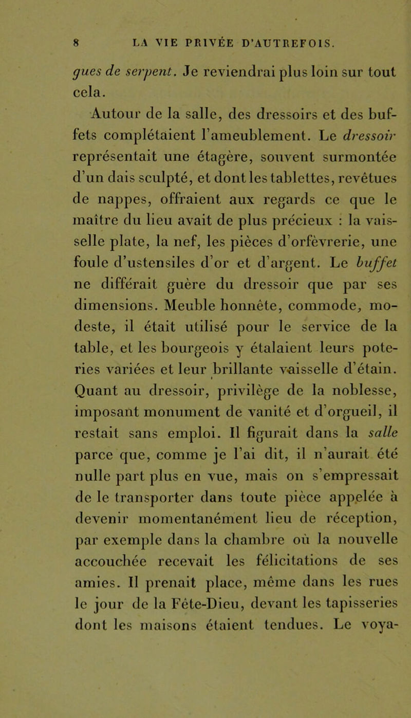 gués de serpent. Je reviendrai plus loin sur tout cela. Autour de la salle, des dressoirs et des buf- fets complétaient l'ameublement. Le dressoir représentait une étagère, souvent surmontée d’un dais sculpté, et dont les tablettes, revêtues de nappes, offraient aux regards ce que le maître du lieu avait de plus précieux : la vais- selle plate, la nef, les pièces d’orfèvrerie, une foule d’ustensiles d’or et d’argent. Le buffet ne différait guère du dressoir que par ses dimensions. Meuble honnête, commode, mo- deste, il était utilisé pour le service de la table, et les bourgeois y étalaient leurs pote- ries variées et leur brillante v-aisselle d’étain. i Quant au dressoir, privilège de la noblesse, imposant monument de vanité et d’orgueil, il restait sans emploi. Il figurait dans la salle parce que, comme je l’ai dit, il n’aurait été nulle part plus en vue, mais on s’empressait de le transporter dans toute pièce appelée à devenir momentanément lieu de réception, par exemple dans la chambre où la nouvelle accouchée recevait les félicitations de ses amies. Il prenait place, même dans les rues le jour de la Fête-Dieu, devant les tapisseries dont les maisons étaient tendues. Le voya-