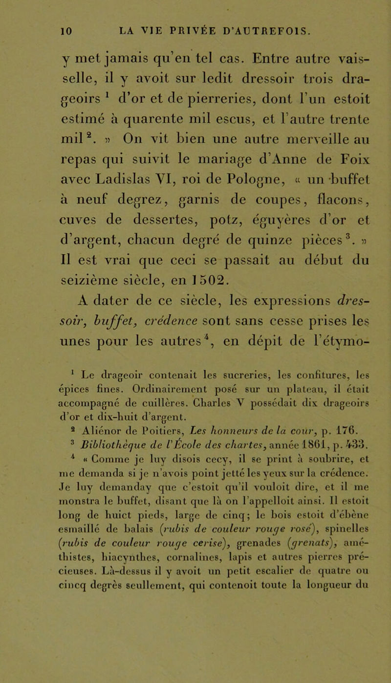 y met jamais qu’en tel cas. Entre autre vais- selle, il y avoit sur ledit dressoir trois dra- geoirs 1 d’or et de pierreries, dont l’un estoit estimé à quarente mil escus, et l’autre trente mil 2. « On vit bien une autre merveille au repas qui suivit le mariage d’Anne de Foix avec Ladislas VI, roi de Pologne, « un buffet à neuf degrez, garnis de coupes, flacons, cuves de dessertes, potz, éguyères d’or et d’argent, chacun degré de quinze pièces3. » Il est vrai que ceci se passait au début du seizième siècle, en 1502. A dater de ce siècle, les expressions dres- soir, buffet, crédence sont sans cesse prises les unes pour les autres4, en dépit de l’étymo- 1 Le drageoir contenait les sucreries, les confitures, les épices fines. Ordinairement posé sur un plateau, il était accompagné de cuillères. Charles V possédait dix (lrageoirs d’or et dix-huit d’argent. 2 Aliénor de Poitiers, Les honneurs de la cour, p. 176. 3 Bibliothèque de l'École des chartes, année 1861, p. 433. 4 « Comme je luy disois cecy, il se print à soubrire, et me demanda si je n’avois point jetté les yeux sur la crédence. Je luy demanday que c’estoit qu’il vouloit dire, et il me monstra le buffet, disant que là on l’appelloit ainsi. 11 estoit long de huict pieds, large de cinq; le bois estoit d’ébène esmaillé de balais (rubis de couleur rouge rosé), spinelles (rubis de couleur rouge cerise), grenades (grenats), atné- thistes, hiacynthes, cornalines, lapis et autres pierres pré- cieuses. Là-dessus il y avoit un petit escalier de quatre ou cincq degrés seullement, qui contenoit toute la longueur du