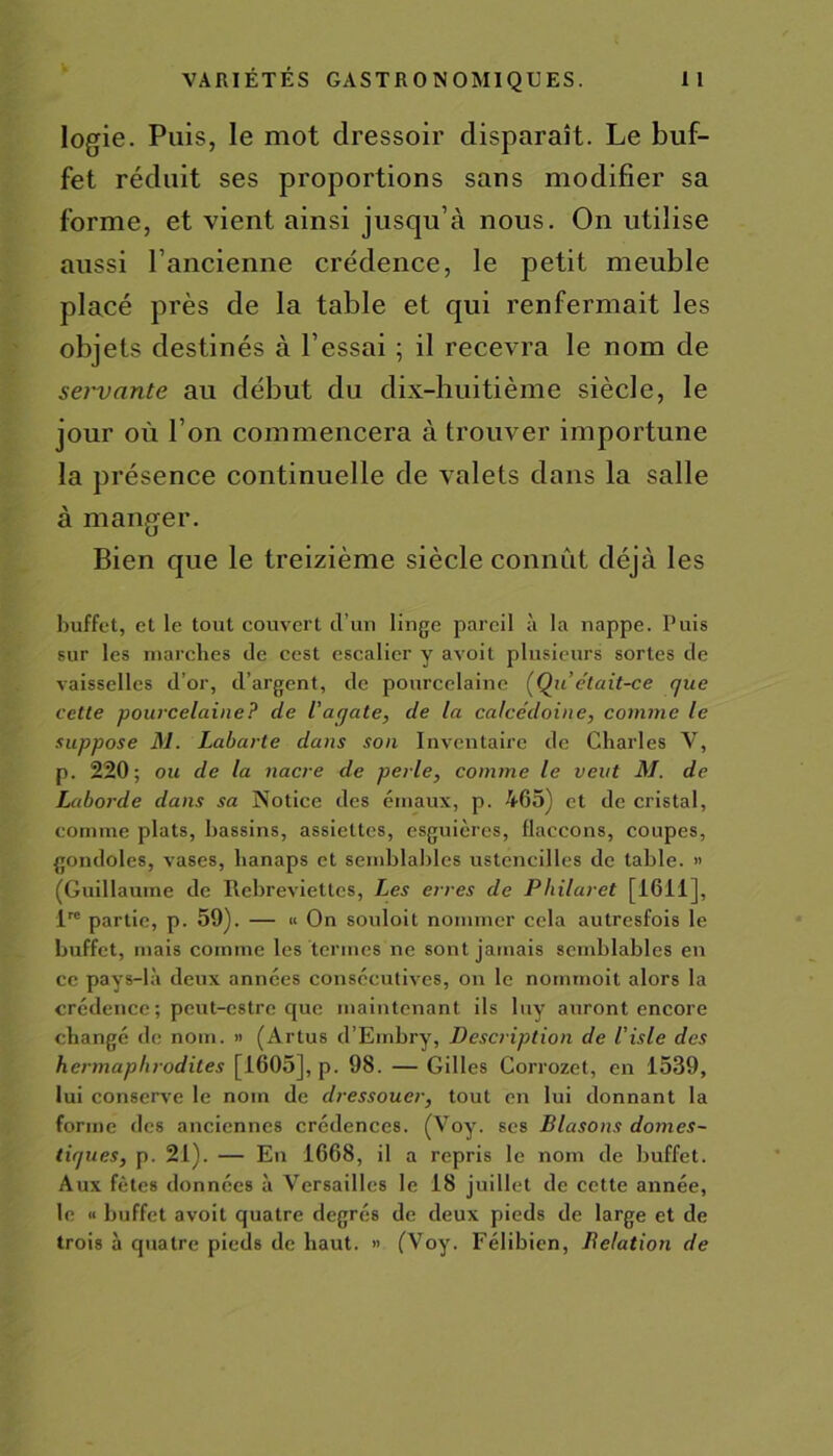 logie. Puis, le mot dressoir disparaît. Le buf- fet réduit ses proportions sans modifier sa forme, et vient ainsi jusqu’à nous. On utilise aussi l’ancienne crédence, le petit meuble placé près de la table et qui renfermait les objets destinés à l’essai ; il recevra le nom de servante au début du dix-huitième siècle, le jour où l’on commencera à trouver importune la présence continuelle de valets dans la salle à manger. Bien que le treizième siècle connut déjà les buffet, et le tout couvert d’un linge pareil à la nappe. Puis sur les marches de cest escalier y avoit plusieurs sortes de vaisselles d’or, d’argent, de pourcelaine (Qu était-ce que cette pourcelaine? de l’agate, de la calcédoine, comme le suppose M. Labarle dans son Inventaire de Charles V, p. 220; ou de la nacre de perle, connue le veut M. de Laborde dans sa Notice des émaux, p. 465) et de cristal, comme plats, bassins, assiettes, esguières, flaccons, coupes, gondoles, vases, lianaps et semblables ustcncilles de table. « (Guillaume de Rebreviettcs, Les erres de Philaret [1611], lre partie, p. 59). — « On souloit nommer cela autresfois le buffet, mais comme les termes ne sont jamais semblables en ce pays-là deux années consécutives, on le noinmoit alors la crédence; peut-estre que maintenant ils luy auront encore changé de nom. » (Artus d’Embry, Description de l'isle des hermaphrodites [1605], p. 98. — Gilles Corrozet, en 1539, lui conserve le nom de dressoucr, tout en lui donnant la forme des anciennes crédences. (Voy. ses Blasons domes- tiques, p. 21). — En 1668, il a repris le nom de buffet. Aux fêtes données à Versailles le 18 juillet de cette année, le « buffet avoit quatre degrés de deux pieds de large et de trois à quatre pieds de haut. » (Voy. Félibien, Délation de