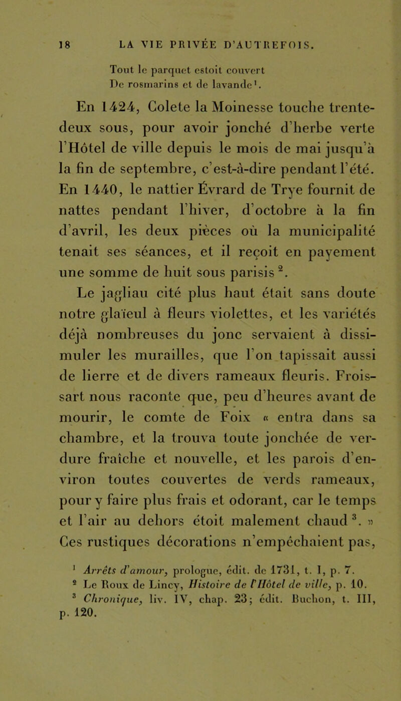 Tout le parquet estoit couvert De rosmarins et de lavande1. En 1424, Colete la Moinesse touche trente- deux sous, pour avoir jonché d’herbe verte l’Hôtel de ville depuis le mois de mai jusqu’à la fin de septembre, c’est-à-dire pendant l’été. En 1440, le nattier Évrard de Trye fournit de nattes pendant l’hiver, d’octobre à la fin d’avril, les deux pièces où la municipalité tenait ses séances, et il reçoit en payement une somme de huit sous parisis 2. Le jagliau cité plus haut était sans doute notre glaïeul à fleurs violettes, et les variétés déjà nombreuses du jonc servaient à dissi- muler les murailles, que I on tapissait aussi de lierre et de divers rameaux fleuris. Frois- sart nous raconte que, peu d’heures avant de mourir, le comte de Foix « entra dans sa chambre, et la trouva toute jonchée de ver- dure fraîche et nouvelle, et les parois d’en- viron toutes couvertes de verds rameaux, pour y faire plus frais et odorant, car le temps et l’air au dehors étoit malement chaud 3. » Ces rustiques décorations n’empêchaient pas, 1 Arrêts d’amour, prologue, édit, de 1731, t. I, p. 7. 2 Le Doux de Lincy, Histoire de C Hôtel de ville, p. 10. 3 C/ironir/ue, liv. IV, chap. 23; édit. Ëuclion, t. III, p. 120.